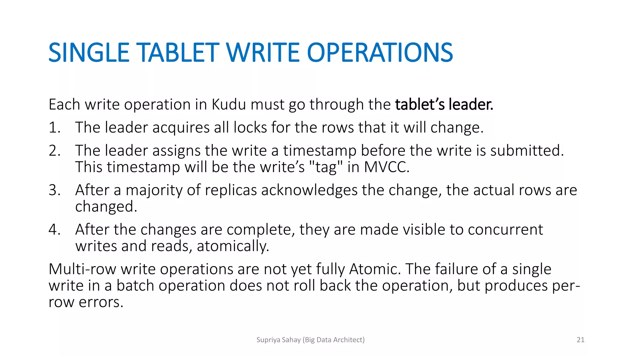 SINGLE TABLET WRITE OPERATIONS
Each write operation in Kudu must go through the tablet’s leader.
1. The leader acquires all locks for the rows that it will change.
2. The leader assigns the write a timestamp before the write is submitted.
This timestamp will be the write’s "tag" in MVCC.
3. After a majority of replicas acknowledges the change, the actual rows are
changed.
4. After the changes are complete, they are made visible to concurrent
writes and reads, atomically.
Multi-row write operations are not yet fully Atomic. The failure of a single
write in a batch operation does not roll back the operation, but produces per-
row errors.
21Supriya Sahay (Big Data Architect)
 