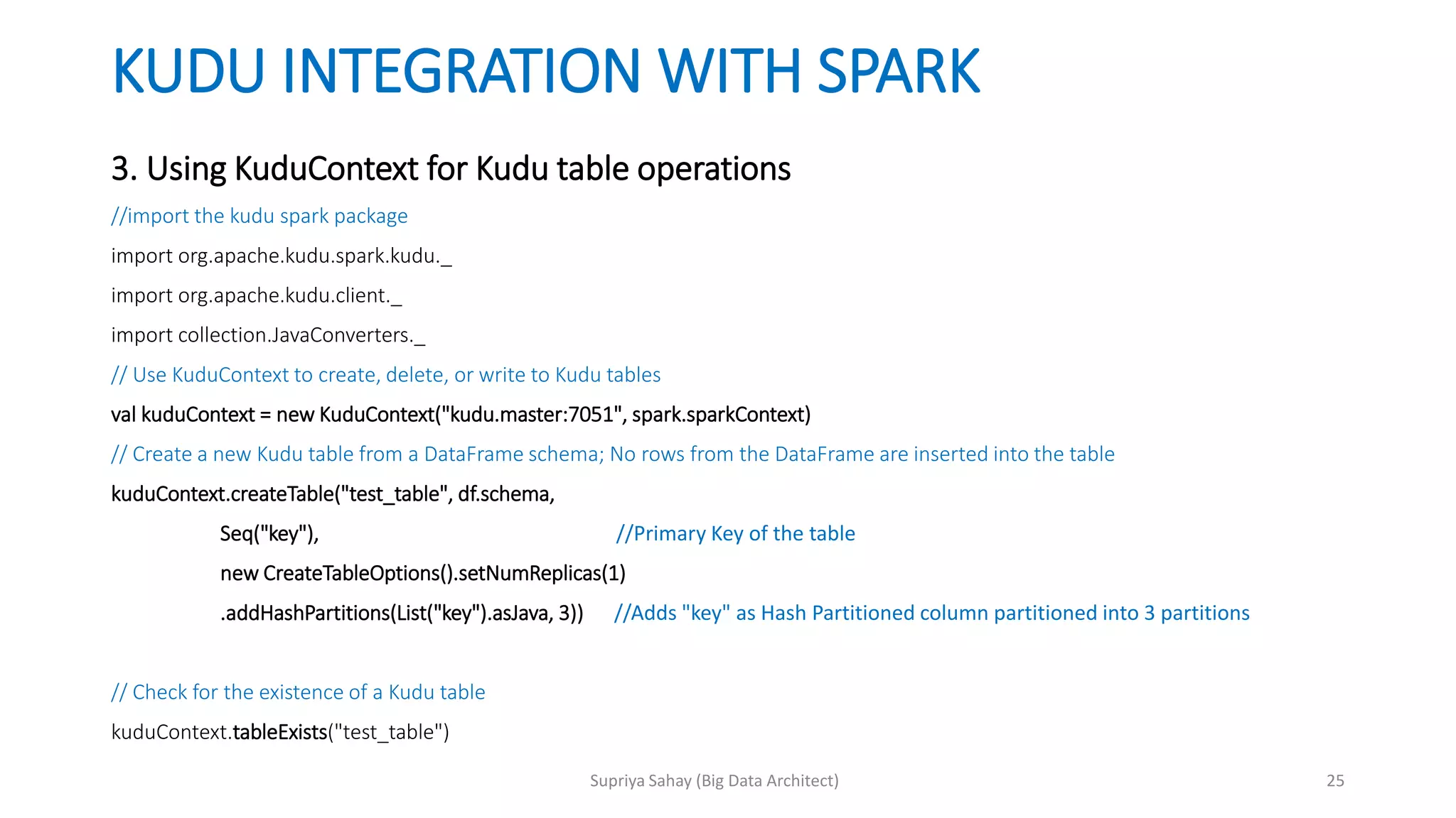 KUDU INTEGRATION WITH SPARK
3. Using KuduContext for Kudu table operations
//import the kudu spark package
import org.apache.kudu.spark.kudu._
import org.apache.kudu.client._
import collection.JavaConverters._
// Use KuduContext to create, delete, or write to Kudu tables
val kuduContext = new KuduContext("kudu.master:7051", spark.sparkContext)
// Create a new Kudu table from a DataFrame schema; No rows from the DataFrame are inserted into the table
kuduContext.createTable("test_table", df.schema,
Seq("key"), //Primary Key of the table
new CreateTableOptions().setNumReplicas(1)
.addHashPartitions(List("key").asJava, 3)) //Adds "key" as Hash Partitioned column partitioned into 3 partitions
// Check for the existence of a Kudu table
kuduContext.tableExists("test_table")
25Supriya Sahay (Big Data Architect)
 