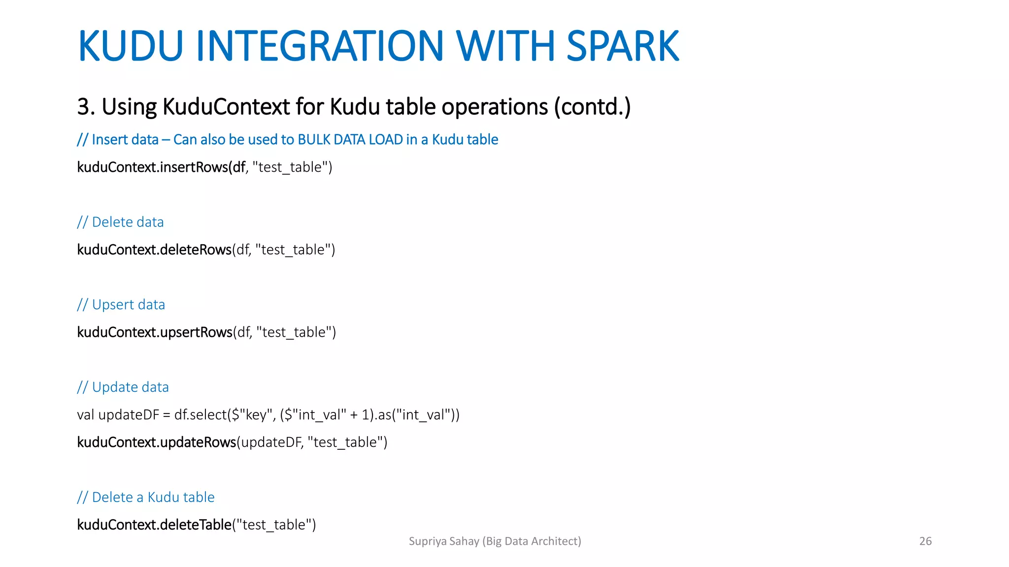 KUDU INTEGRATION WITH SPARK
3. Using KuduContext for Kudu table operations (contd.)
// Insert data – Can also be used to BULK DATA LOAD in a Kudu table
kuduContext.insertRows(df, "test_table")
// Delete data
kuduContext.deleteRows(df, "test_table")
// Upsert data
kuduContext.upsertRows(df, "test_table")
// Update data
val updateDF = df.select($"key", ($"int_val" + 1).as("int_val"))
kuduContext.updateRows(updateDF, "test_table")
// Delete a Kudu table
kuduContext.deleteTable("test_table")
26Supriya Sahay (Big Data Architect)
 