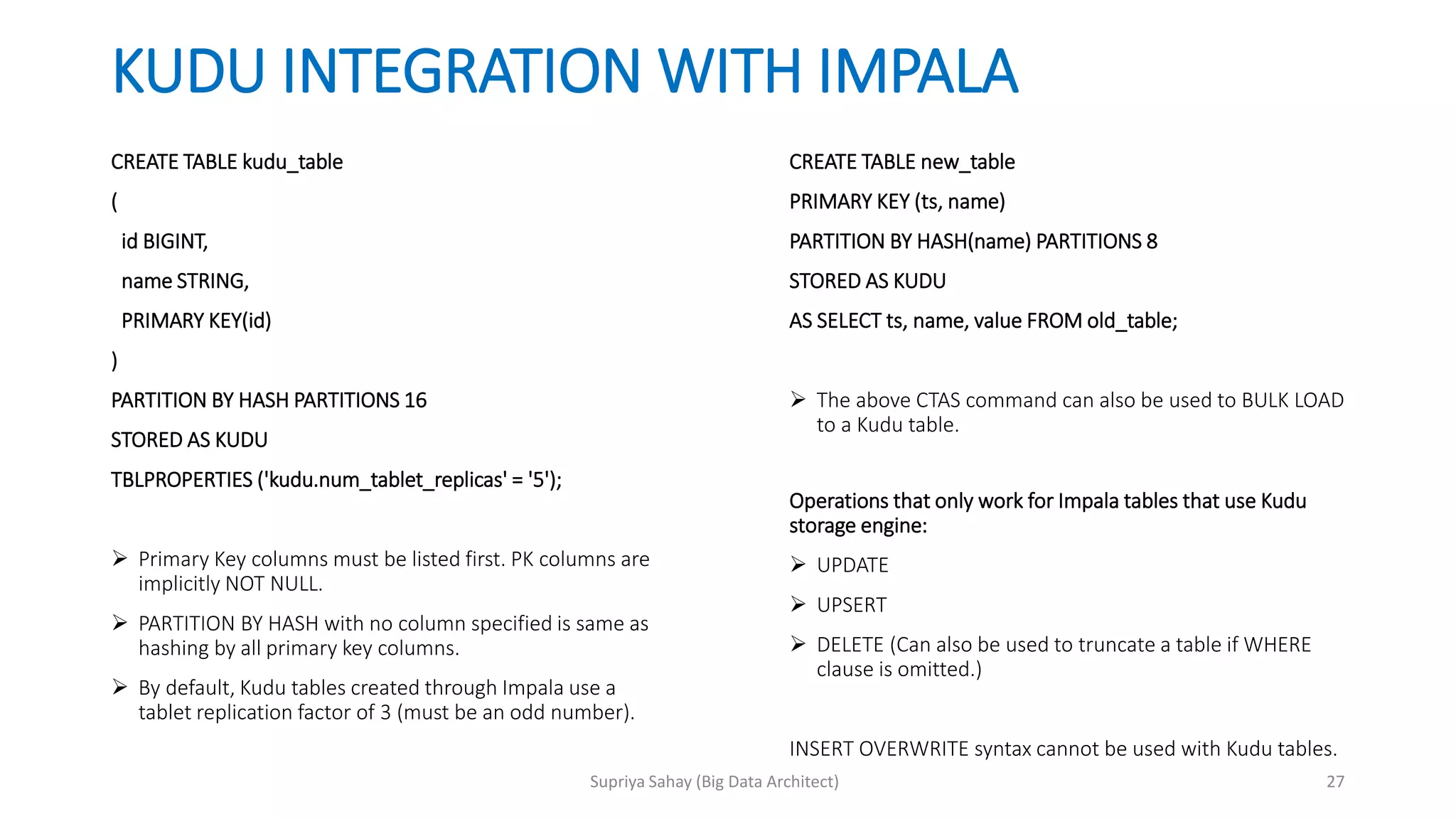 KUDU INTEGRATION WITH IMPALA
CREATE TABLE kudu_table
(
id BIGINT,
name STRING,
PRIMARY KEY(id)
)
PARTITION BY HASH PARTITIONS 16
STORED AS KUDU
TBLPROPERTIES ('kudu.num_tablet_replicas' = '5');
 Primary Key columns must be listed first. PK columns are
implicitly NOT NULL.
 PARTITION BY HASH with no column specified is same as
hashing by all primary key columns.
 By default, Kudu tables created through Impala use a
tablet replication factor of 3 (must be an odd number).
CREATE TABLE new_table
PRIMARY KEY (ts, name)
PARTITION BY HASH(name) PARTITIONS 8
STORED AS KUDU
AS SELECT ts, name, value FROM old_table;
 The above CTAS command can also be used to BULK LOAD
to a Kudu table.
Operations that only work for Impala tables that use Kudu
storage engine:
 UPDATE
 UPSERT
 DELETE (Can also be used to truncate a table if WHERE
clause is omitted.)
INSERT OVERWRITE syntax cannot be used with Kudu tables.
27Supriya Sahay (Big Data Architect)
 