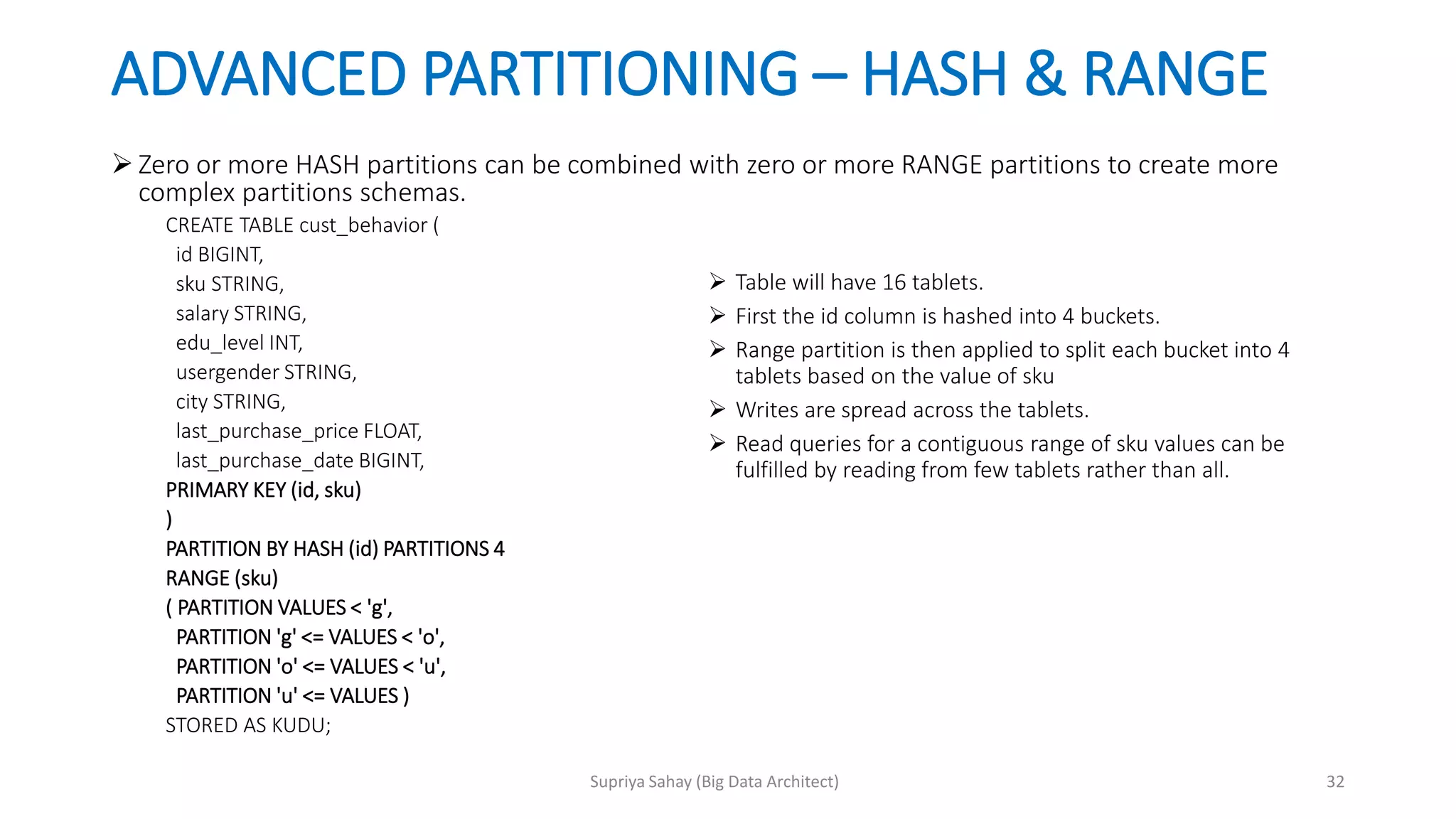 ADVANCED PARTITIONING – HASH & RANGE
 Zero or more HASH partitions can be combined with zero or more RANGE partitions to create more
complex partitions schemas.
CREATE TABLE cust_behavior (
id BIGINT,
sku STRING,
salary STRING,
edu_level INT,
usergender STRING,
city STRING,
last_purchase_price FLOAT,
last_purchase_date BIGINT,
PRIMARY KEY (id, sku)
)
PARTITION BY HASH (id) PARTITIONS 4
RANGE (sku)
( PARTITION VALUES < 'g',
PARTITION 'g' <= VALUES < 'o',
PARTITION 'o' <= VALUES < 'u',
PARTITION 'u' <= VALUES )
STORED AS KUDU;
 Table will have 16 tablets.
 First the id column is hashed into 4 buckets.
 Range partition is then applied to split each bucket into 4
tablets based on the value of sku
 Writes are spread across the tablets.
 Read queries for a contiguous range of sku values can be
fulfilled by reading from few tablets rather than all.
32Supriya Sahay (Big Data Architect)
 