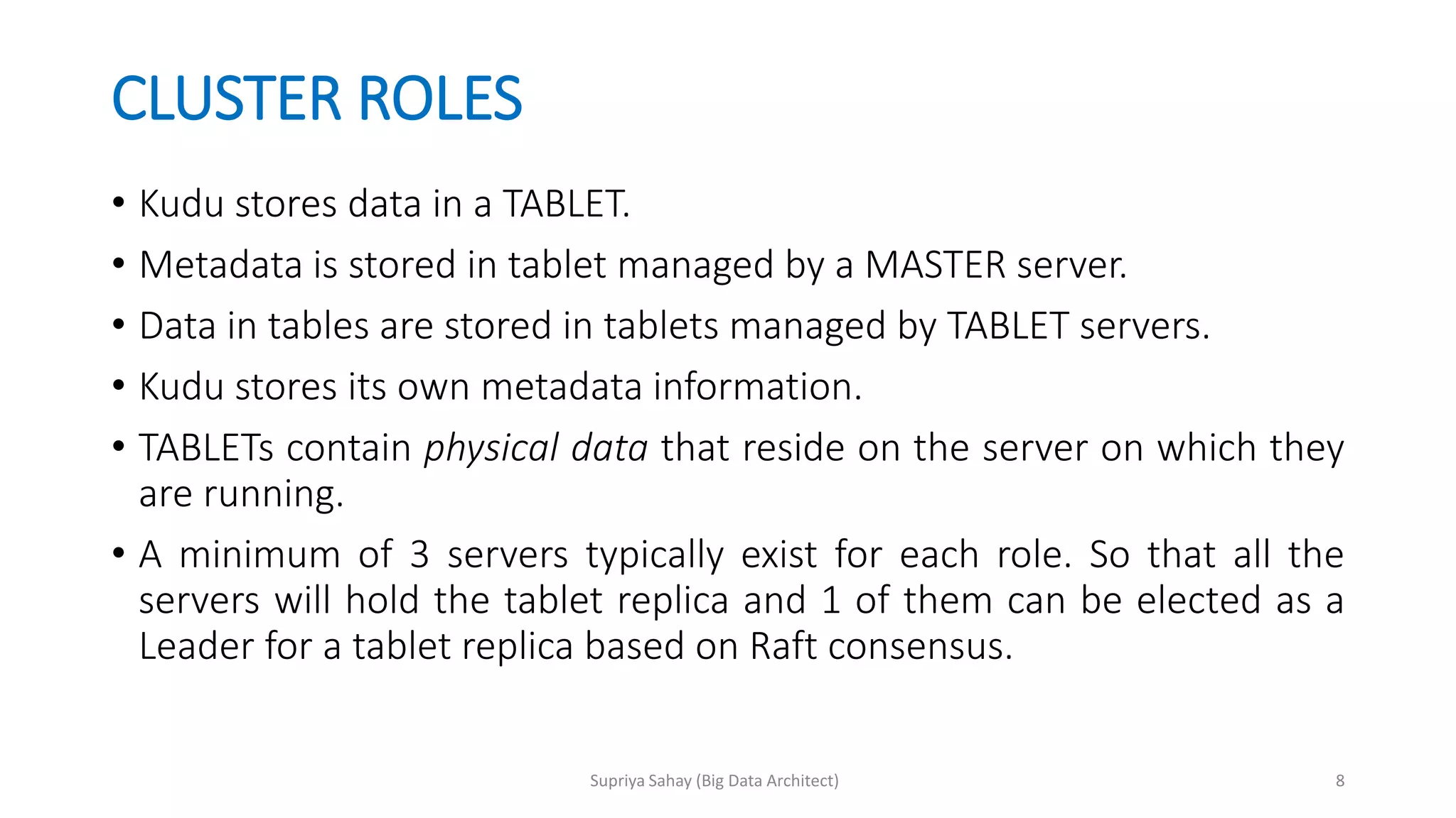 CLUSTER ROLES
• Kudu stores data in a TABLET.
• Metadata is stored in tablet managed by a MASTER server.
• Data in tables are stored in tablets managed by TABLET servers.
• Kudu stores its own metadata information.
• TABLETs contain physical data that reside on the server on which they
are running.
• A minimum of 3 servers typically exist for each role. So that all the
servers will hold the tablet replica and 1 of them can be elected as a
Leader for a tablet replica based on Raft consensus.
8Supriya Sahay (Big Data Architect)
 