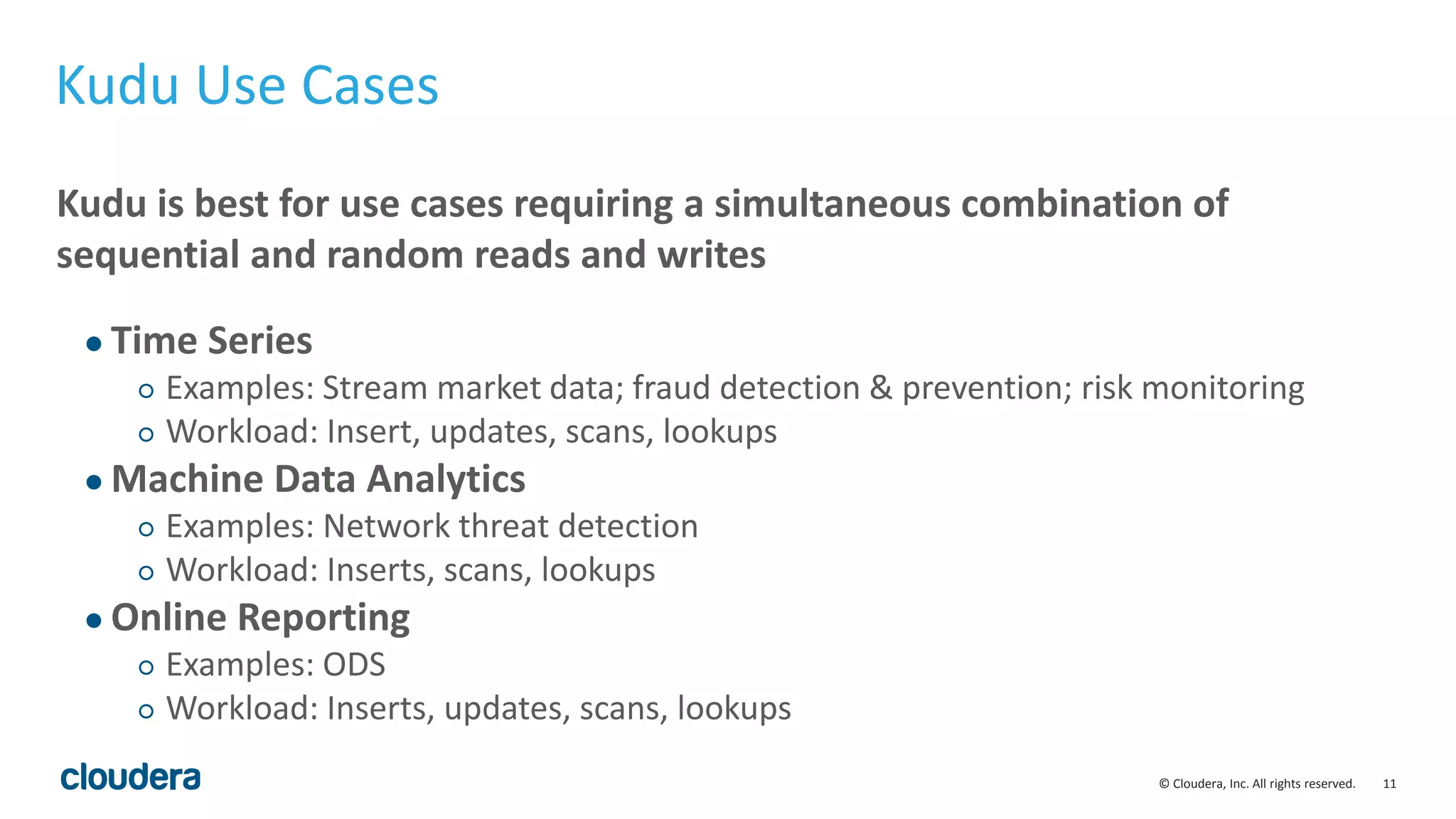 11© Cloudera, Inc. All rights reserved.
Kudu Use Cases
Kudu is best for use cases requiring a simultaneous combination of
sequential and random reads and writes
● Time Series
○ Examples: Stream market data; fraud detection & prevention; risk monitoring
○ Workload: Insert, updates, scans, lookups
● Machine Data Analytics
○ Examples: Network threat detection
○ Workload: Inserts, scans, lookups
● Online Reporting
○ Examples: ODS
○ Workload: Inserts, updates, scans, lookups
 