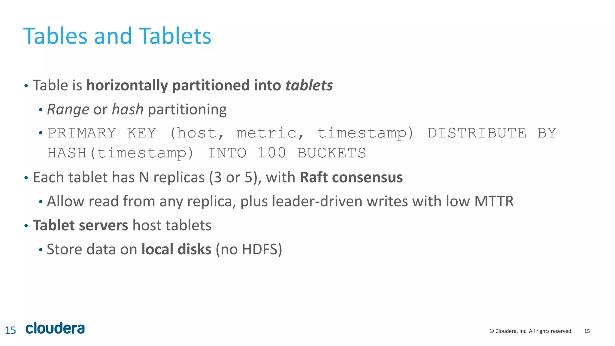 15© Cloudera, Inc. All rights reserved.
Tables and Tablets
• Table is horizontally partitioned into tablets
• Range or hash partitioning
• PRIMARY KEY (host, metric, timestamp) DISTRIBUTE BY
HASH(timestamp) INTO 100 BUCKETS
• Each tablet has N replicas (3 or 5), with Raft consensus
• Allow read from any replica, plus leader-driven writes with low MTTR
• Tablet servers host tablets
• Store data on local disks (no HDFS)
15
 