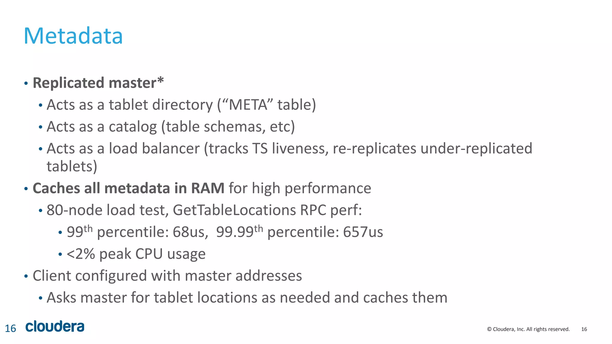 16© Cloudera, Inc. All rights reserved.
Metadata
• Replicated master*
• Acts as a tablet directory (“META” table)
• Acts as a catalog (table schemas, etc)
• Acts as a load balancer (tracks TS liveness, re-replicates under-replicated
tablets)
• Caches all metadata in RAM for high performance
• 80-node load test, GetTableLocations RPC perf:
• 99th percentile: 68us, 99.99th percentile: 657us
• <2% peak CPU usage
• Client configured with master addresses
• Asks master for tablet locations as needed and caches them
16
 