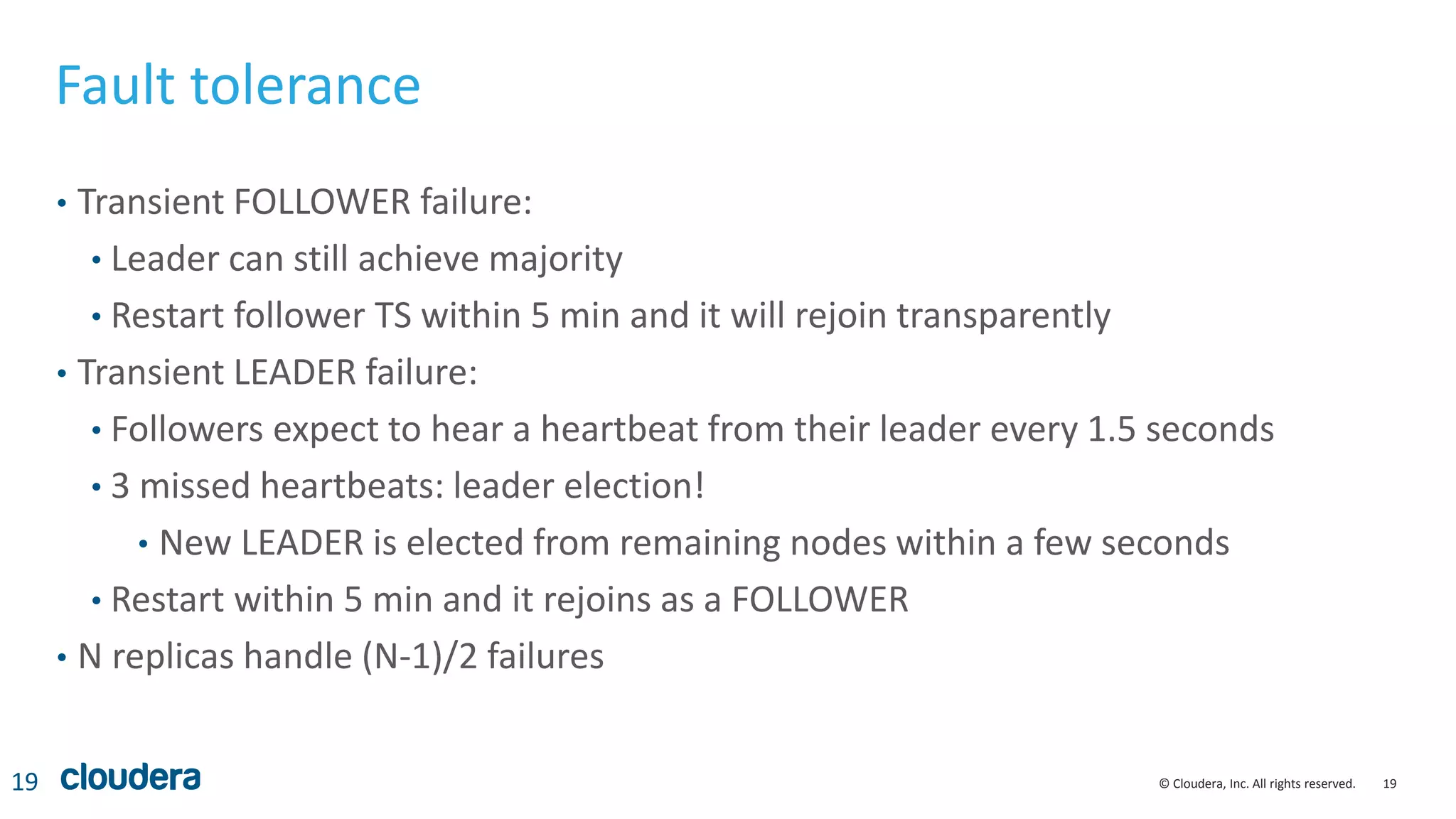 19© Cloudera, Inc. All rights reserved.
Fault tolerance
• Transient FOLLOWER failure:
• Leader can still achieve majority
• Restart follower TS within 5 min and it will rejoin transparently
• Transient LEADER failure:
• Followers expect to hear a heartbeat from their leader every 1.5 seconds
• 3 missed heartbeats: leader election!
• New LEADER is elected from remaining nodes within a few seconds
• Restart within 5 min and it rejoins as a FOLLOWER
• N replicas handle (N-1)/2 failures
19
 