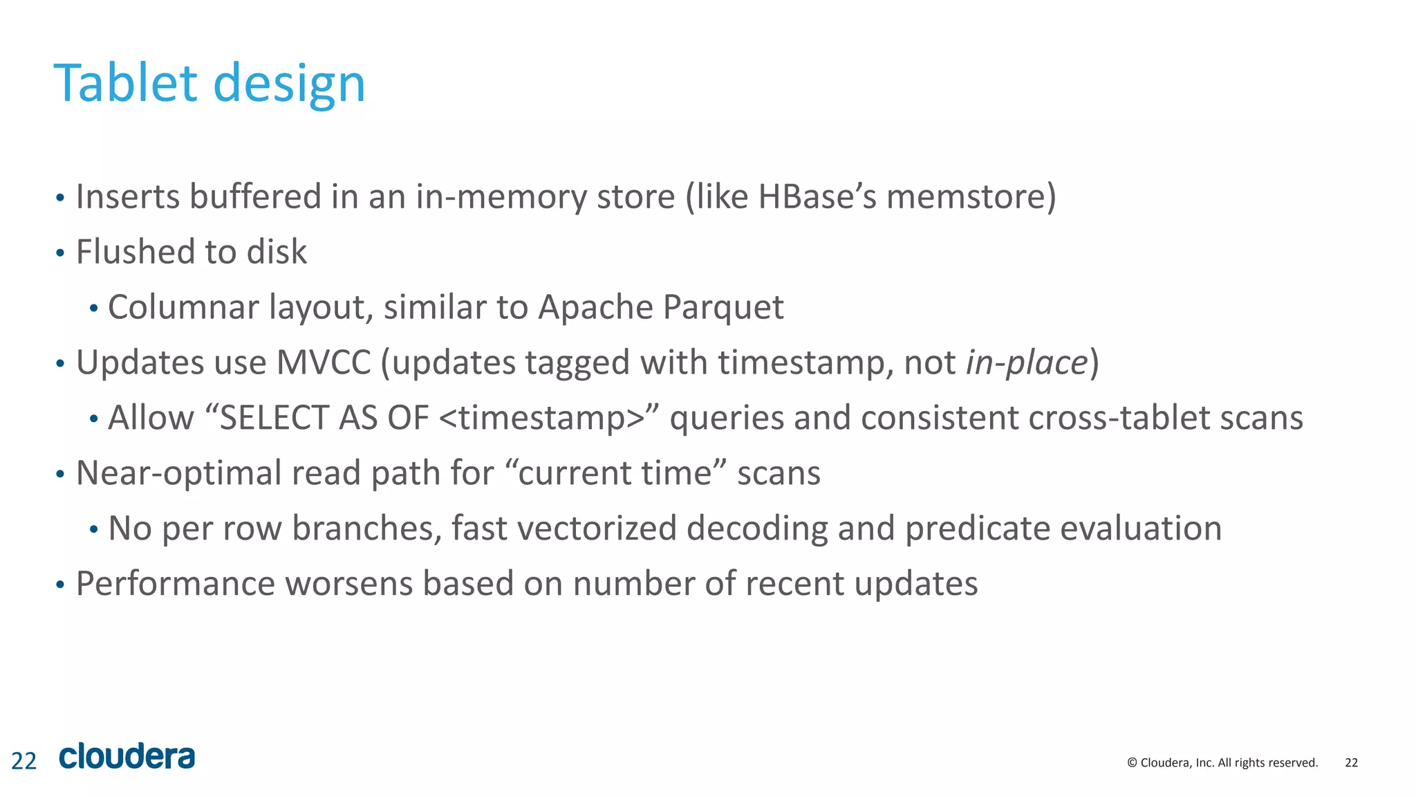 22© Cloudera, Inc. All rights reserved.
Tablet design
• Inserts buffered in an in-memory store (like HBase’s memstore)
• Flushed to disk
• Columnar layout, similar to Apache Parquet
• Updates use MVCC (updates tagged with timestamp, not in-place)
• Allow “SELECT AS OF <timestamp>” queries and consistent cross-tablet scans
• Near-optimal read path for “current time” scans
• No per row branches, fast vectorized decoding and predicate evaluation
• Performance worsens based on number of recent updates
22
 