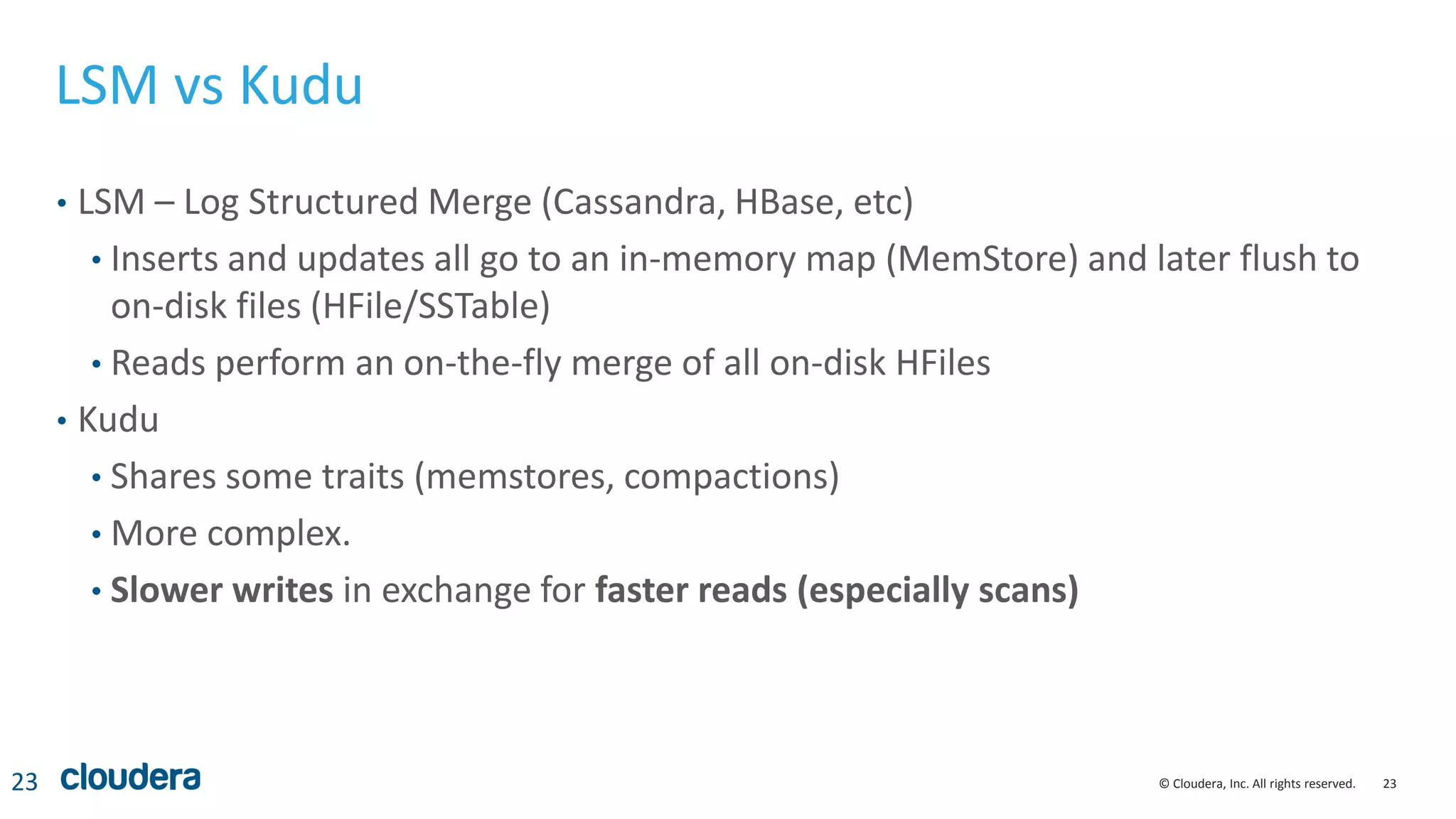 23© Cloudera, Inc. All rights reserved.
LSM vs Kudu
• LSM – Log Structured Merge (Cassandra, HBase, etc)
• Inserts and updates all go to an in-memory map (MemStore) and later flush to
on-disk files (HFile/SSTable)
• Reads perform an on-the-fly merge of all on-disk HFiles
• Kudu
• Shares some traits (memstores, compactions)
• More complex.
• Slower writes in exchange for faster reads (especially scans)
23
 