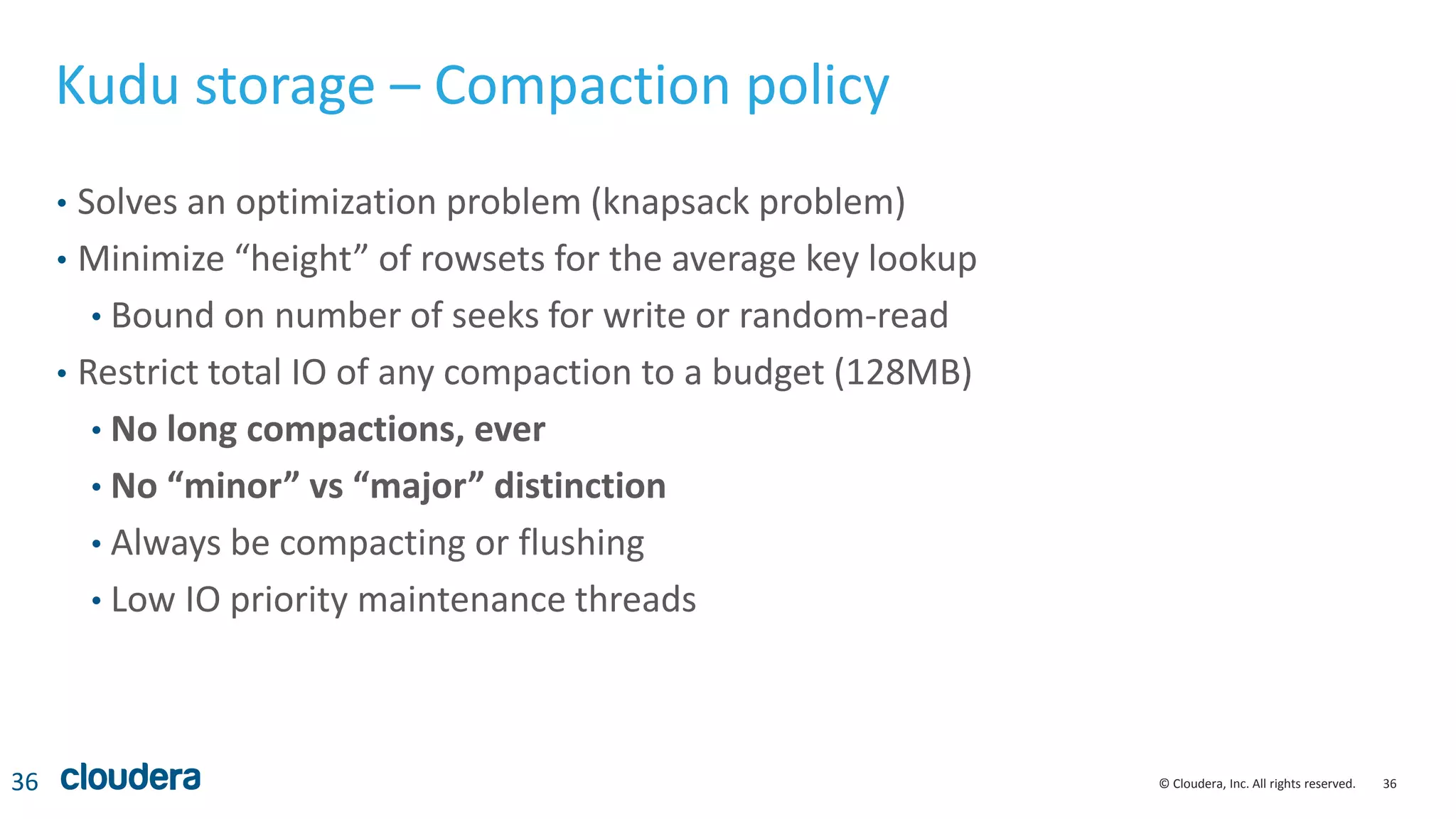 36© Cloudera, Inc. All rights reserved.
Kudu storage – Compaction policy
• Solves an optimization problem (knapsack problem)
• Minimize “height” of rowsets for the average key lookup
• Bound on number of seeks for write or random-read
• Restrict total IO of any compaction to a budget (128MB)
• No long compactions, ever
• No “minor” vs “major” distinction
• Always be compacting or flushing
• Low IO priority maintenance threads
36
 
