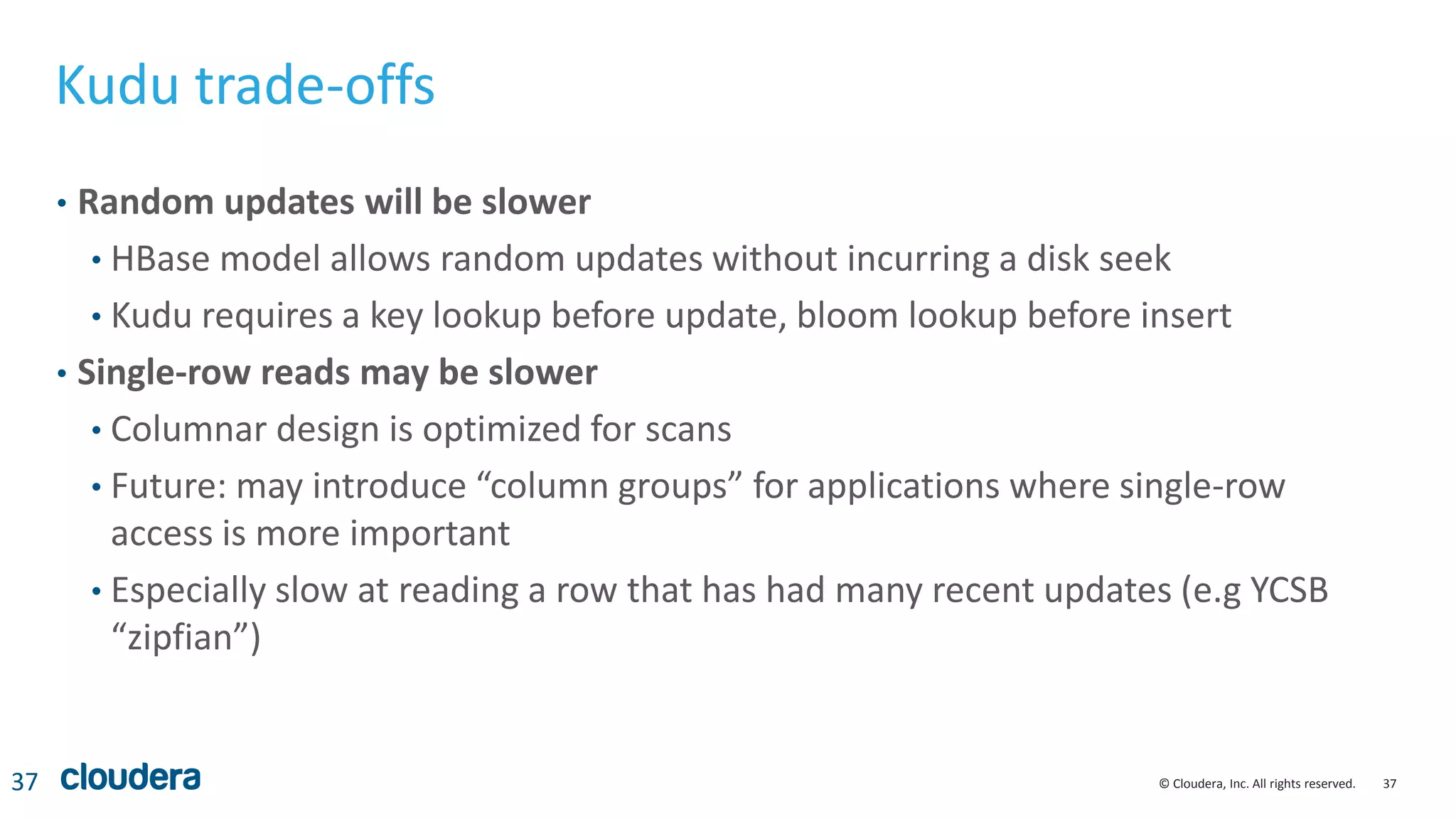 37© Cloudera, Inc. All rights reserved.
Kudu trade-offs
• Random updates will be slower
• HBase model allows random updates without incurring a disk seek
• Kudu requires a key lookup before update, bloom lookup before insert
• Single-row reads may be slower
• Columnar design is optimized for scans
• Future: may introduce “column groups” for applications where single-row
access is more important
• Especially slow at reading a row that has had many recent updates (e.g YCSB
“zipfian”)
37
 