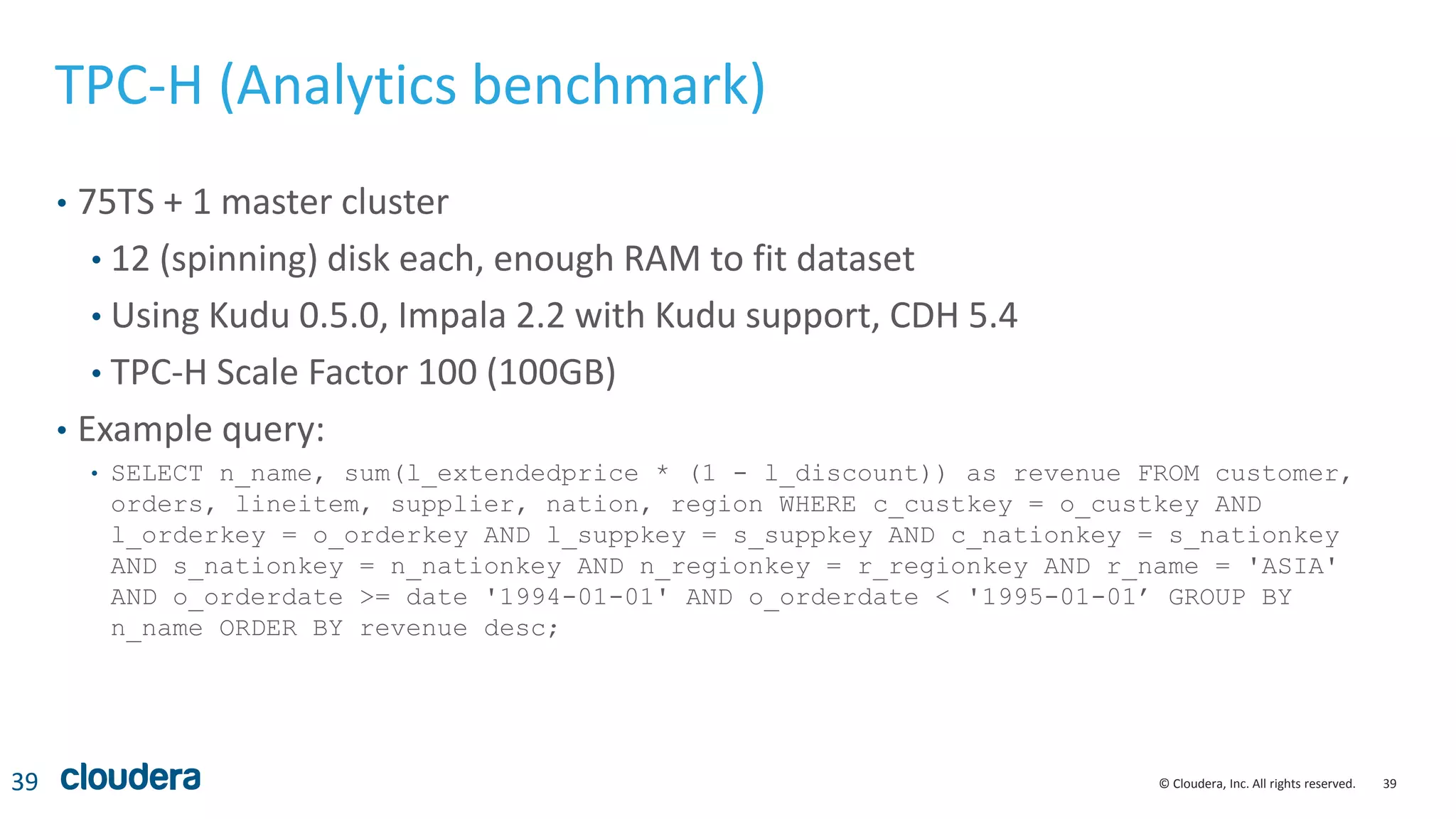 39© Cloudera, Inc. All rights reserved.
TPC-H (Analytics benchmark)
• 75TS + 1 master cluster
• 12 (spinning) disk each, enough RAM to fit dataset
• Using Kudu 0.5.0, Impala 2.2 with Kudu support, CDH 5.4
• TPC-H Scale Factor 100 (100GB)
• Example query:
• SELECT n_name, sum(l_extendedprice * (1 - l_discount)) as revenue FROM customer,
orders, lineitem, supplier, nation, region WHERE c_custkey = o_custkey AND
l_orderkey = o_orderkey AND l_suppkey = s_suppkey AND c_nationkey = s_nationkey
AND s_nationkey = n_nationkey AND n_regionkey = r_regionkey AND r_name = 'ASIA'
AND o_orderdate >= date '1994-01-01' AND o_orderdate < '1995-01-01’ GROUP BY
n_name ORDER BY revenue desc;
39
 