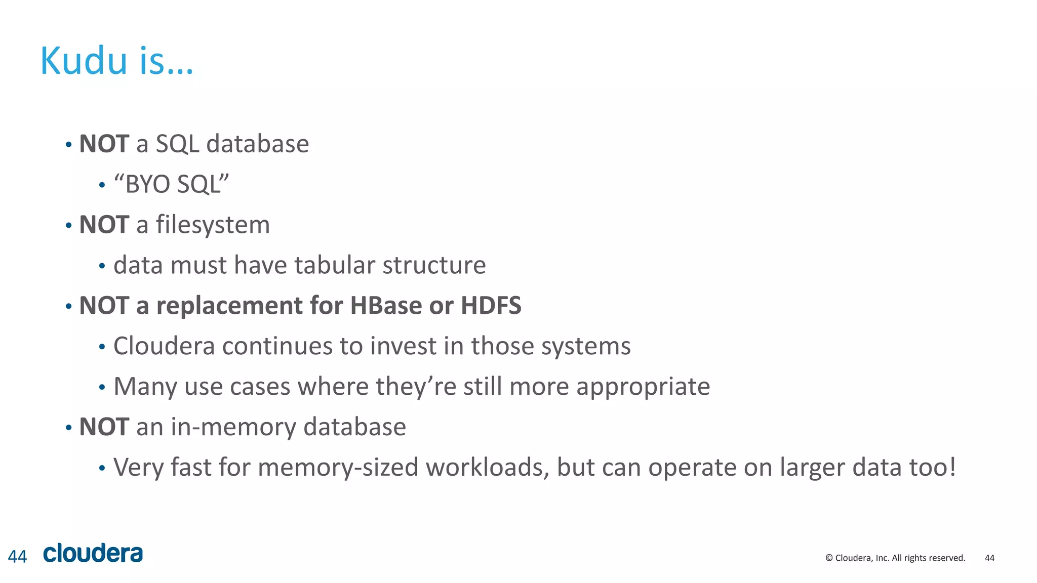 44© Cloudera, Inc. All rights reserved.
Kudu is…
• NOT a SQL database
• “BYO SQL”
• NOT a filesystem
• data must have tabular structure
• NOT a replacement for HBase or HDFS
• Cloudera continues to invest in those systems
• Many use cases where they’re still more appropriate
• NOT an in-memory database
• Very fast for memory-sized workloads, but can operate on larger data too!
44
 