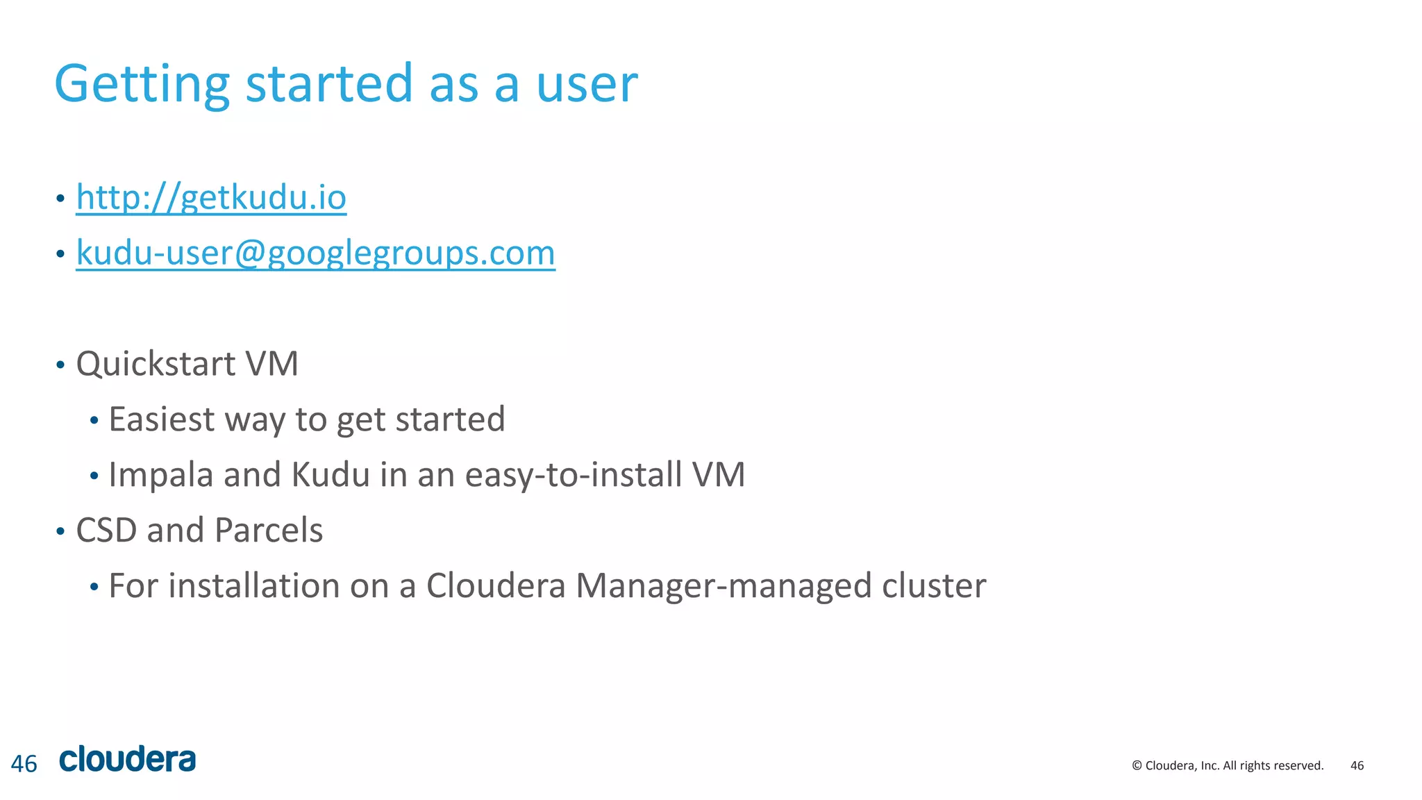 46© Cloudera, Inc. All rights reserved.
Getting started as a user
• http://getkudu.io
• kudu-user@googlegroups.com
• Quickstart VM
• Easiest way to get started
• Impala and Kudu in an easy-to-install VM
• CSD and Parcels
• For installation on a Cloudera Manager-managed cluster
46
 