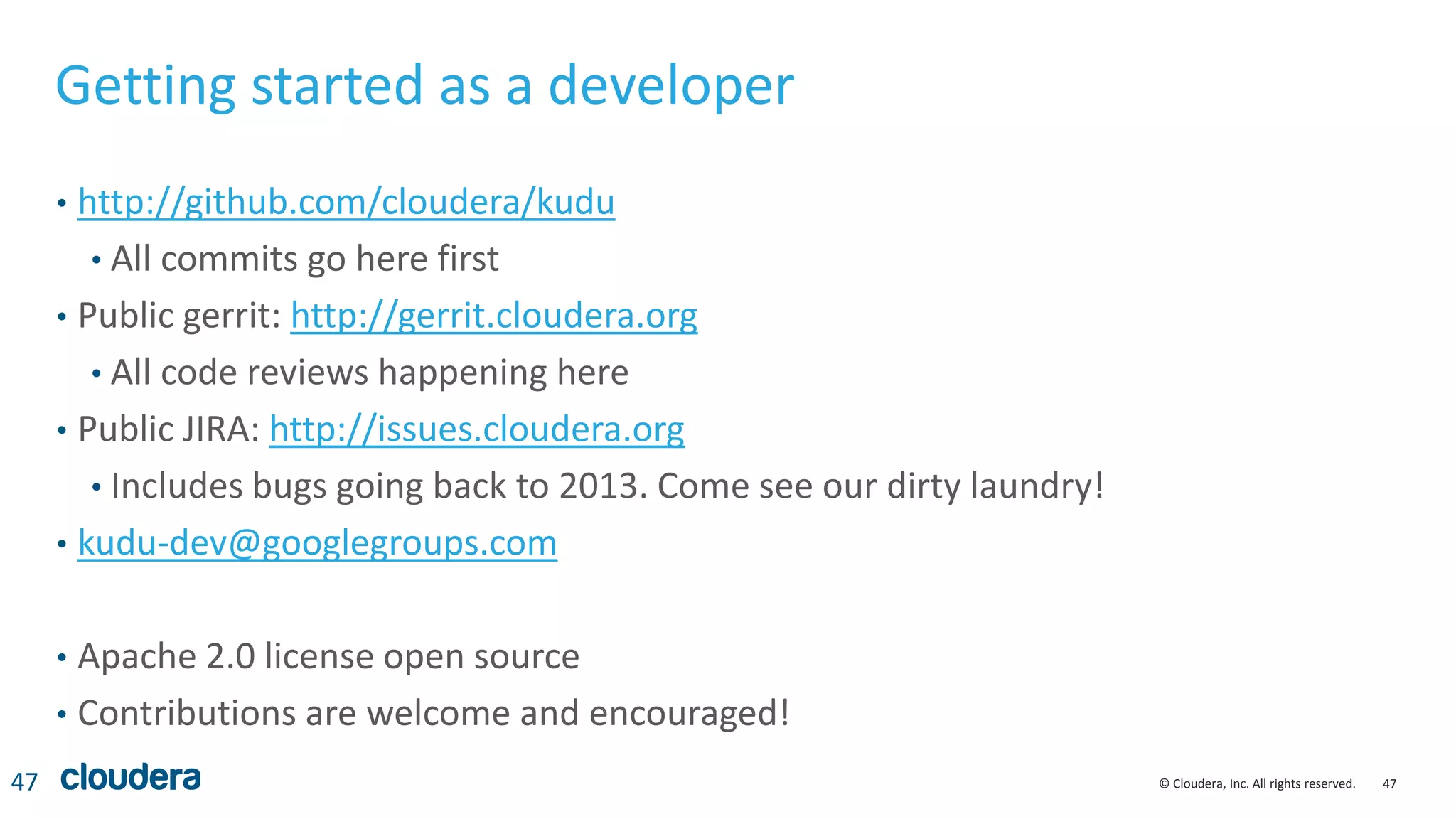 47© Cloudera, Inc. All rights reserved.
Getting started as a developer
• http://github.com/cloudera/kudu
• All commits go here first
• Public gerrit: http://gerrit.cloudera.org
• All code reviews happening here
• Public JIRA: http://issues.cloudera.org
• Includes bugs going back to 2013. Come see our dirty laundry!
• kudu-dev@googlegroups.com
• Apache 2.0 license open source
• Contributions are welcome and encouraged!
47
 