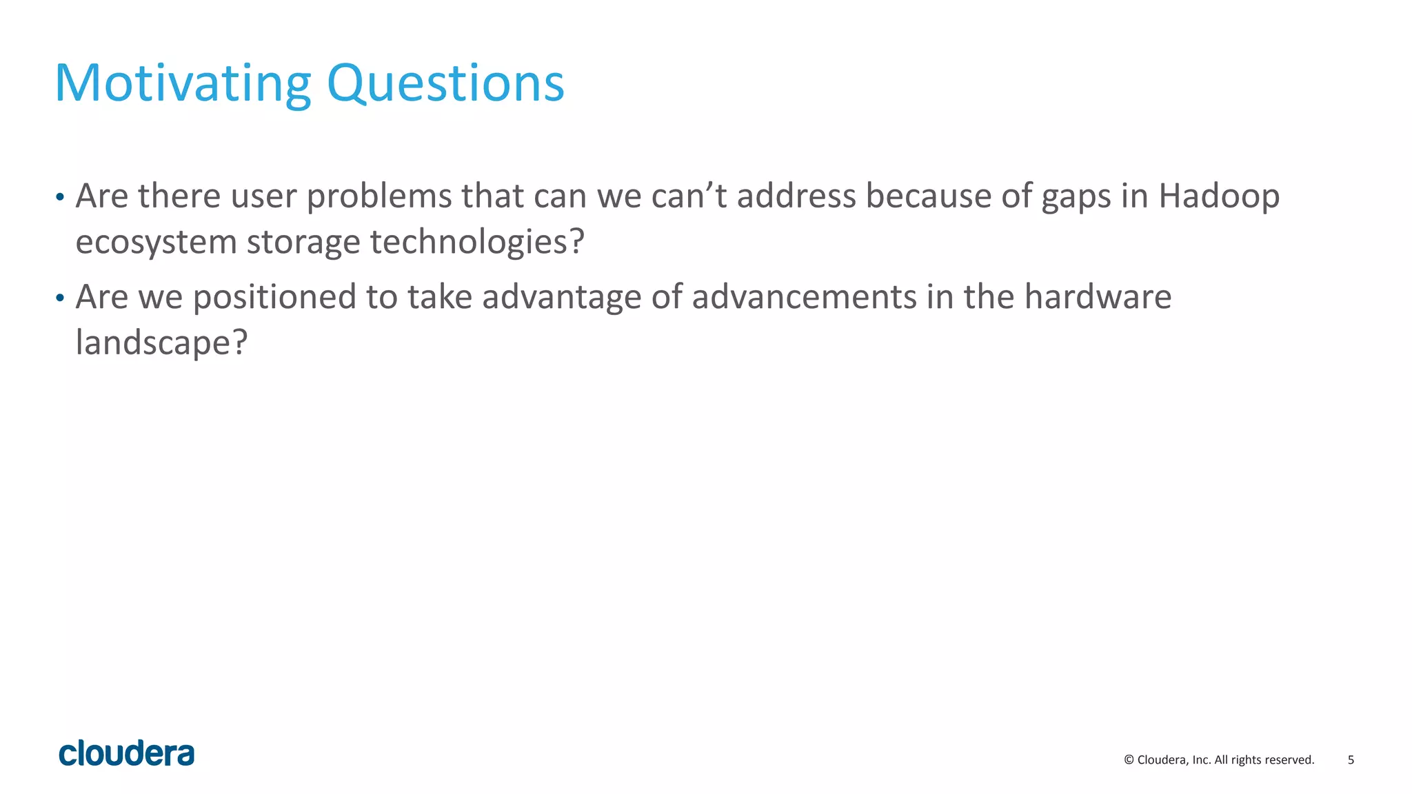 5© Cloudera, Inc. All rights reserved.
Motivating Questions
• Are there user problems that can we can’t address because of gaps in Hadoop
ecosystem storage technologies?
• Are we positioned to take advantage of advancements in the hardware
landscape?
 