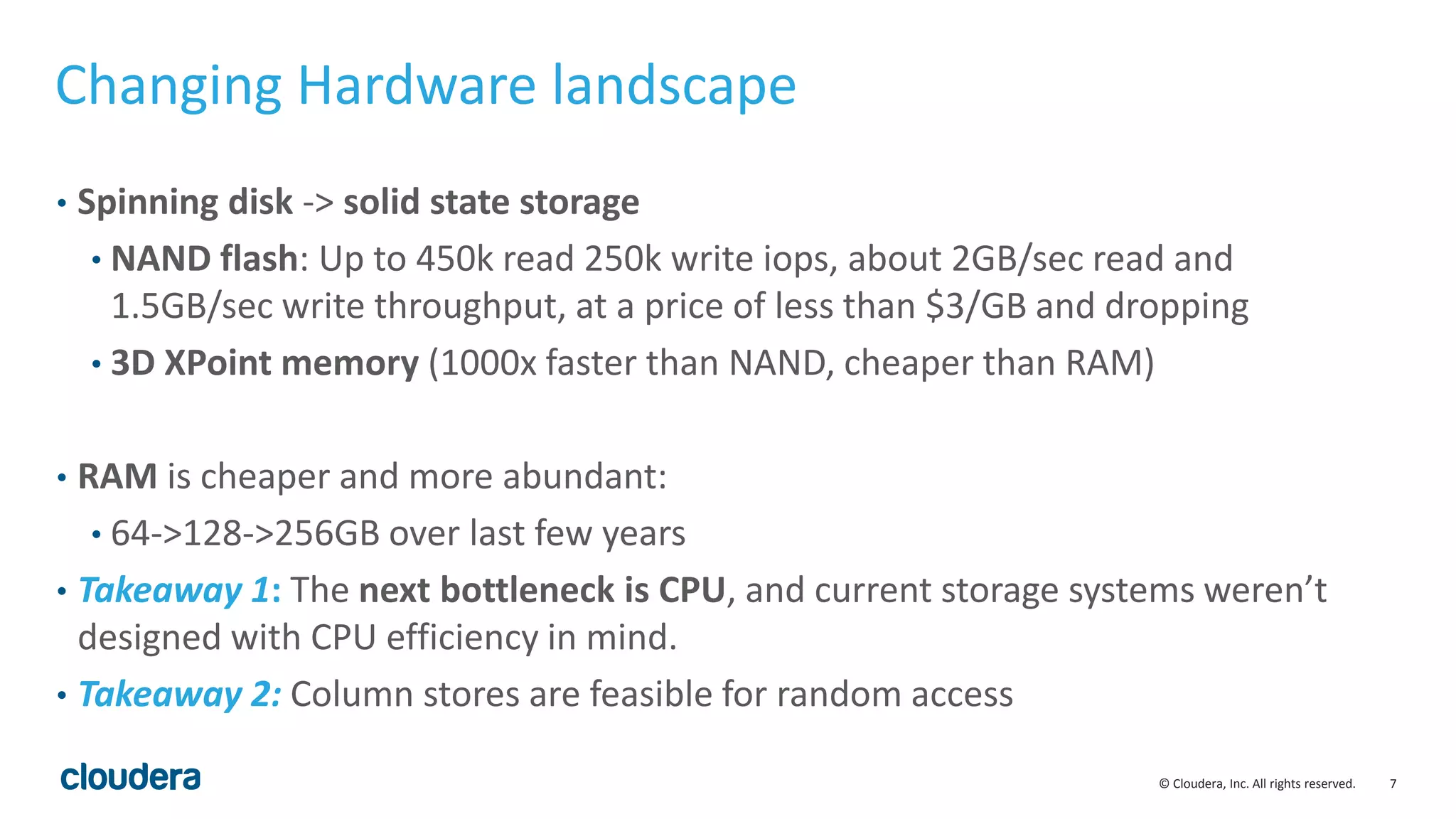 7© Cloudera, Inc. All rights reserved.
Changing Hardware landscape
• Spinning disk -> solid state storage
• NAND flash: Up to 450k read 250k write iops, about 2GB/sec read and
1.5GB/sec write throughput, at a price of less than $3/GB and dropping
• 3D XPoint memory (1000x faster than NAND, cheaper than RAM)
• RAM is cheaper and more abundant:
• 64->128->256GB over last few years
• Takeaway 1: The next bottleneck is CPU, and current storage systems weren’t
designed with CPU efficiency in mind.
• Takeaway 2: Column stores are feasible for random access
 