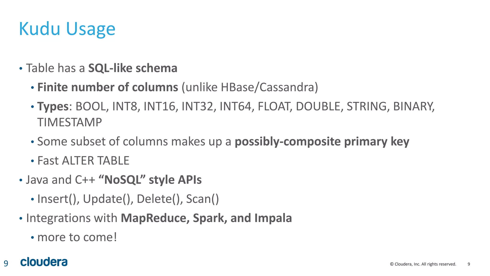 9© Cloudera, Inc. All rights reserved.
Kudu Usage
• Table has a SQL-like schema
• Finite number of columns (unlike HBase/Cassandra)
• Types: BOOL, INT8, INT16, INT32, INT64, FLOAT, DOUBLE, STRING, BINARY,
TIMESTAMP
• Some subset of columns makes up a possibly-composite primary key
• Fast ALTER TABLE
• Java and C++ “NoSQL” style APIs
• Insert(), Update(), Delete(), Scan()
• Integrations with MapReduce, Spark, and Impala
• more to come!
9
 