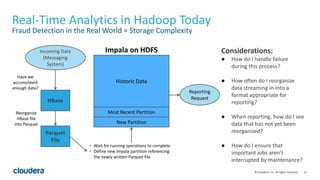 12© Cloudera, Inc. All rights reserved.
Real-Time Analytics in Hadoop Today
Fraud Detection in the Real World = Storage Complexity
Considerations:
● How do I handle failure
during this process?
● How often do I reorganize
data streaming in into a
format appropriate for
reporting?
● When reporting, how do I see
data that has not yet been
reorganized?
● How do I ensure that
important jobs aren’t
interrupted by maintenance?
New Partition
Most Recent Partition
Historic Data
HBase
Parquet
File
Have we
accumulated
enough data?
Reorganize
HBase file
into Parquet
• Wait for running operations to complete
• Define new Impala partition referencing
the newly written Parquet file
Incoming Data
(Messaging
System)
Reporting
Request
Impala on HDFS
 