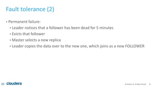 20© Cloudera, Inc. All rights reserved.
Fault tolerance (2)
• Permanent failure:
• Leader notices that a follower has been dead for 5 minutes
• Evicts that follower
• Master selects a new replica
• Leader copies the data over to the new one, which joins as a new FOLLOWER
20
 