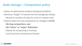 36© Cloudera, Inc. All rights reserved.
Kudu storage – Compaction policy
• Solves an optimization problem (knapsack problem)
• Minimize “height” of rowsets for the average key lookup
• Bound on number of seeks for write or random-read
• Restrict total IO of any compaction to a budget (128MB)
• No long compactions, ever
• No “minor” vs “major” distinction
• Always be compacting or flushing
• Low IO priority maintenance threads
36
 