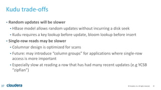 37© Cloudera, Inc. All rights reserved.
Kudu trade-offs
• Random updates will be slower
• HBase model allows random updates without incurring a disk seek
• Kudu requires a key lookup before update, bloom lookup before insert
• Single-row reads may be slower
• Columnar design is optimized for scans
• Future: may introduce “column groups” for applications where single-row
access is more important
• Especially slow at reading a row that has had many recent updates (e.g YCSB
“zipfian”)
37
 