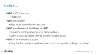 44© Cloudera, Inc. All rights reserved.
Kudu is…
• NOT a SQL database
• “BYO SQL”
• NOT a filesystem
• data must have tabular structure
• NOT a replacement for HBase or HDFS
• Cloudera continues to invest in those systems
• Many use cases where they’re still more appropriate
• NOT an in-memory database
• Very fast for memory-sized workloads, but can operate on larger data too!
44
 