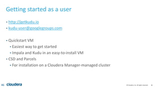 46© Cloudera, Inc. All rights reserved.
Getting started as a user
• http://getkudu.io
• kudu-user@googlegroups.com
• Quickstart VM
• Easiest way to get started
• Impala and Kudu in an easy-to-install VM
• CSD and Parcels
• For installation on a Cloudera Manager-managed cluster
46
 