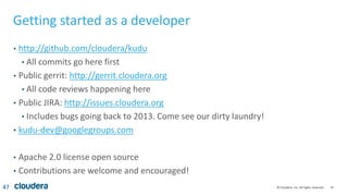 47© Cloudera, Inc. All rights reserved.
Getting started as a developer
• http://github.com/cloudera/kudu
• All commits go here first
• Public gerrit: http://gerrit.cloudera.org
• All code reviews happening here
• Public JIRA: http://issues.cloudera.org
• Includes bugs going back to 2013. Come see our dirty laundry!
• kudu-dev@googlegroups.com
• Apache 2.0 license open source
• Contributions are welcome and encouraged!
47
 