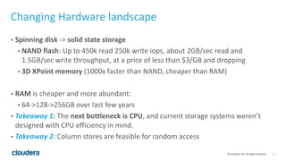 7© Cloudera, Inc. All rights reserved.
Changing Hardware landscape
• Spinning disk -> solid state storage
• NAND flash: Up to 450k read 250k write iops, about 2GB/sec read and
1.5GB/sec write throughput, at a price of less than $3/GB and dropping
• 3D XPoint memory (1000x faster than NAND, cheaper than RAM)
• RAM is cheaper and more abundant:
• 64->128->256GB over last few years
• Takeaway 1: The next bottleneck is CPU, and current storage systems weren’t
designed with CPU efficiency in mind.
• Takeaway 2: Column stores are feasible for random access
 