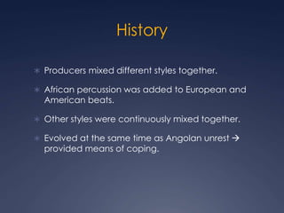 History
Producers mixed different styles together.
African percussion was added to European and
American beats.
Other styles were continuously mixed together.
Evolved at the same time as Angolan unrest
provided means of coping.