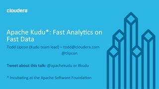 1	
  ©	
  Cloudera,	
  Inc.	
  All	
  rights	
  reserved.	
  
Todd	
  Lipcon	
  (Kudu	
  team	
  lead)	
  –	
  todd@cloudera.com	
  
	
  	
  	
  	
  	
  	
  	
  	
  	
  	
  	
  	
  	
  	
  	
  	
  	
  	
  	
  	
   	
   	
   	
   	
   	
   	
  	
  @tlipcon	
  
	
  
Tweet	
  about	
  this	
  talk:	
  @apachekudu	
  or	
  #kudu	
  
	
  
*	
  IncubaEng	
  at	
  the	
  Apache	
  SoGware	
  FoundaEon	
  
	
  
Apache	
  Kudu*:	
  Fast	
  AnalyEcs	
  on	
  
Fast	
  Data	
  
 