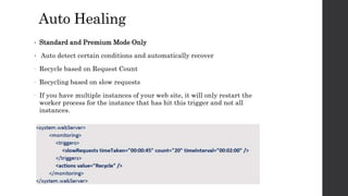 Auto Healing
• Standard and Premium Mode Only
• Auto detect certain conditions and automatically recover
- Recycle based on Request Count
- Recycling based on slow requests
- If you have multiple instances of your web site, it will only restart the
worker process for the instance that has hit this trigger and not all
instances.
 