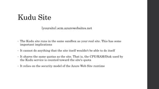Kudu Site
{yoursite}.scm.azurewebsites.net
• The Kudu site runs in the same sandbox as your real site. This has some
important implications
• It cannot do anything that the site itself wouldn't be able to do itself
• It shares the same quotas as the site. That is, the CPU/RAM/Disk used by
the Kudu service is counted toward the site's quota
• It relies on the security model of the Azure Web Site runtime
 
