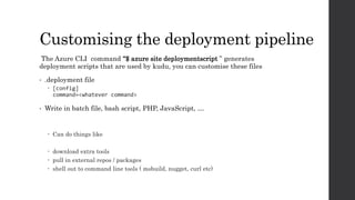 Customising the deployment pipeline
The Azure CLI command “$ azure site deploymentscript ” generates
deployment scripts that are used by kudu, you can customise these files
• .deployment file
 [config]
command=<whatever command>
• Write in batch file, bash script, PHP, JavaScript, …
 Can do things like
 download extra tools
 pull in external repos / packages
 shell out to command line tools ( msbuild, nugget, curl etc)
 