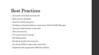 Best Practices
• Autoscale on & Stick sessions off
• Back up your database
• Load test before going live
• Configure automatic failover using Azure Global Traffic Manager
• Automate deployments using slots
• Test site recovery
• Use azure resource groups
• Set billing alerts
• Bundle & minify web resources
• Use Azure CDN to edge cache static files
• Implement the appropriate DB retry policies
 