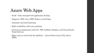 Azure Web Apps
• PaaS – fully managed web application hosting
• Supports .NET, Java, PHP, Node.js, and Python
• Autoscale and load balancing
• High availability with auto patching
• Continuous deployment with Git, TFS, GitHub, Dropbox, and Visual Studio
Team Services
• Many ways to work with the platform - Azure Portal, Azure CLI, Azure
SDK’s
 