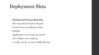 Deployment Slots
• Standard and Premium Mode Only
• Hot swap with no requests dropped
• Custom warm up application hooks
• Rollback
• AppSettings can be made slot specific
• Can configure auto swapping
• % traffic routing via Azure Traffic Routing
 