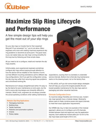5245-3 Old Dowd Road, Charlotte NC, 28208 | T: +1 704 705 4711 | F: +1 704 733 9170
WHITE PAPER
https://www.kuebler.com
Maximize Slip Ring Lifecycle
and Performance
Do your slip rings run trouble free for their expected
lifecycle? If you answered “no,” you’re not alone. Many
engineers who work with rotating machines experience slip
ring problems or downtime at some point. The good news
is you can easily keep your slip rings running smoothly for
the long haul by following just three simple steps.
All you need to do is configure, install and maintain the slip
rings properly.
Unfortunately, even experienced engineers sometimes
configure slip rings without paying enough attention to
how the device will be installed on the machine. It turns
out that different mounting orientations call for different slip
ring configurations. And if you get the configuration wrong,
the slip ring may suffer from recurring signal loss problems
and a shortened working life.
Maintenance isn’t always straightforward either. It’s easy to
lay the blame for poor maintenance on end-users, but the
truth is some slip ring designs are inherently difficult to
maintain. What’s more, engineers do not always consider
the actual operating conditions when setting maintenance
expectations, causing them to overstate or understate
service intervals. Bottom line is that slip ring maintenance
starts on the drawing board, not on the factory floor.
In this article, we’ll go over some simple design strategies
that will help you ensure the longest possible life and
lowest possible maintenance for the slip rings used on
packaging and other industrial machines.
Eliminate Configuration Errors
To maximize design flexibility and minimize size, modern
slip rings typically have a modular design. Modularity
allows users to freely combine power and signal channels
to meet their exact application requirements.
Our SR085 slip ring, to take one example of the modular
approach, allows you to configure up to 20 channels,
divided between load and signal any way the application
requires. Each additional module adds just 10 mm to the
slip ring’s base axial length of 64.5 mm.
A few simple design tips will help you
get the most out of your slip rings
Modular Slip Ring Applications
• Packaging machines
• Bottling lines
• Textile machines
• Robotics and automation systems
• Cranes
• Rotary tables
 