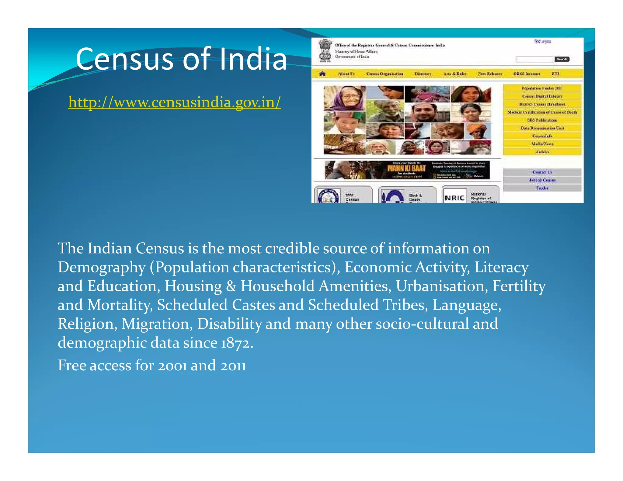 Census of India
http://www.censusindia.gov.in/
The Indian Census is the most credible source of information on
Demography (Population characteristics), Economic Activity, Literacy
and Education, Housing & Household Amenities, Urbanisation, Fertility
and Mortality, Scheduled Castes and Scheduled Tribes, Language,
Religion, Migration, Disability and many other socio-cultural and
demographic data since 1872.
Free access for 2001 and 2011
 