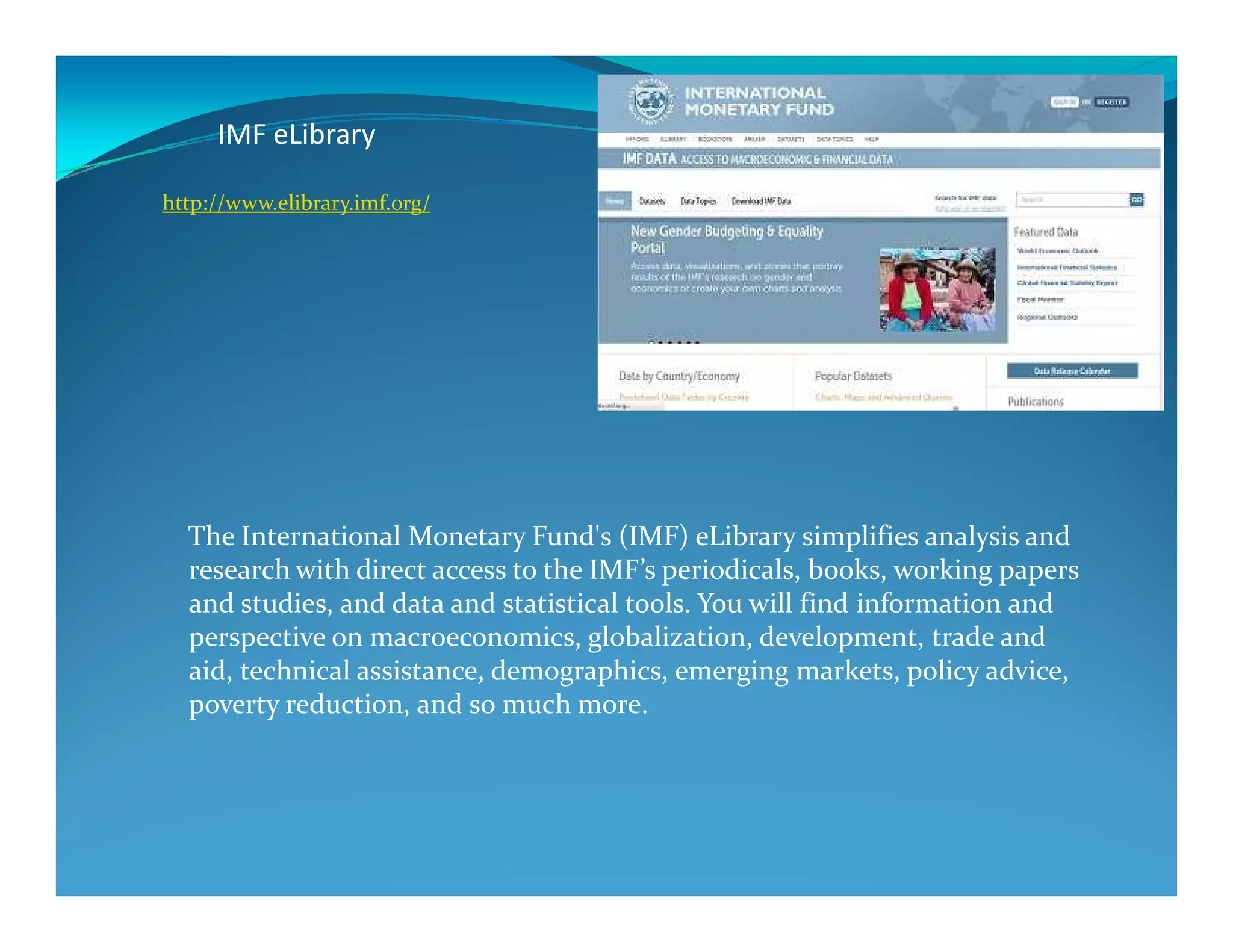 IMF eLibrary
http://www.elibrary.imf.org/
The International Monetary Fund's (IMF) eLibrary simplifies analysis and
research with direct access to the IMF’s periodicals, books, working papers
and studies, and data and statistical tools. You will find information and
perspective on macroeconomics, globalization, development, trade and
aid, technical assistance, demographics, emerging markets, policy advice,
poverty reduction, and so much more.
 