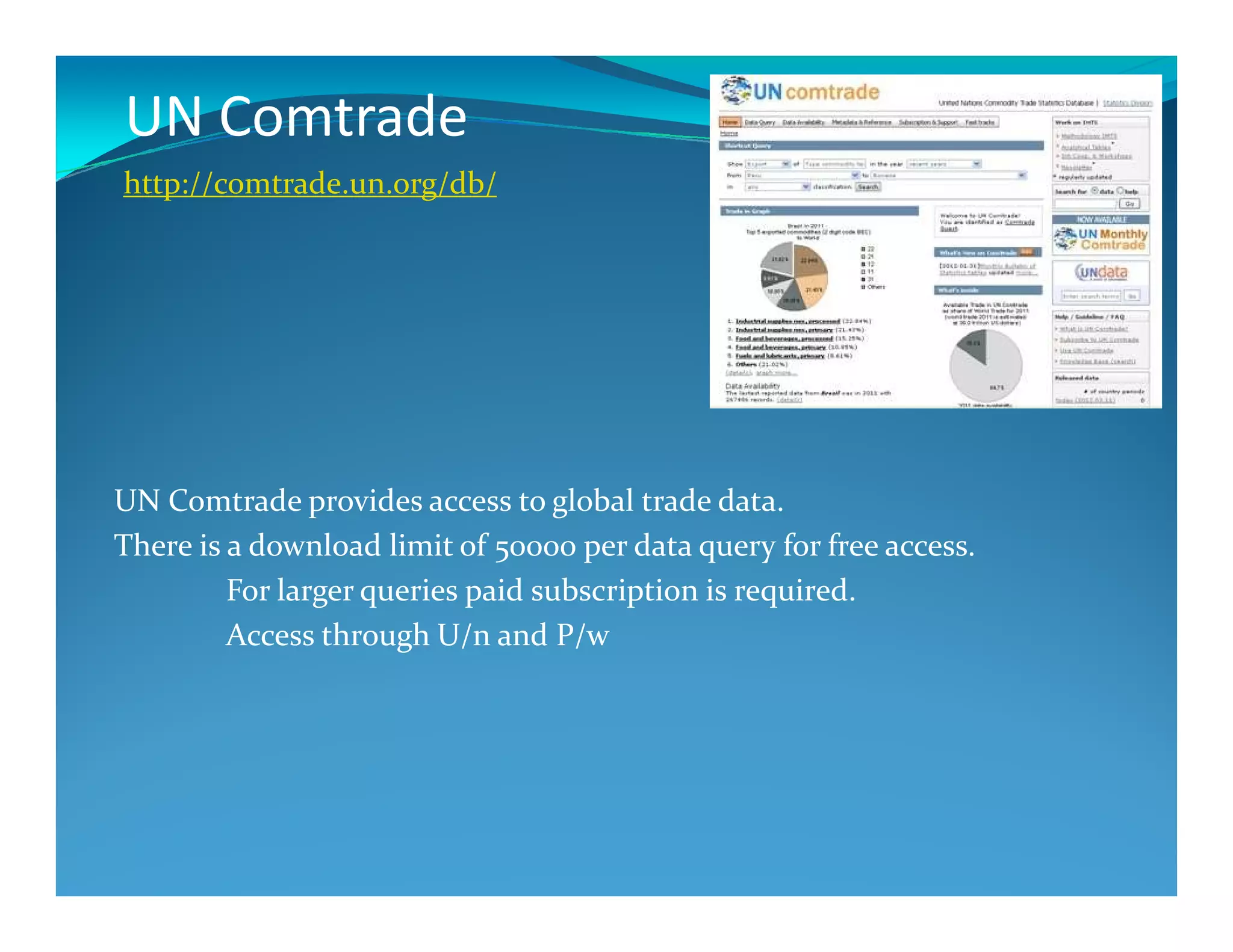 UN Comtrade
http://comtrade.un.org/db/
UN Comtrade provides access to global trade data.
There is a download limit of 50000 per data query for free access.
For larger queries paid subscription is required.
Access through U/n and P/w
 