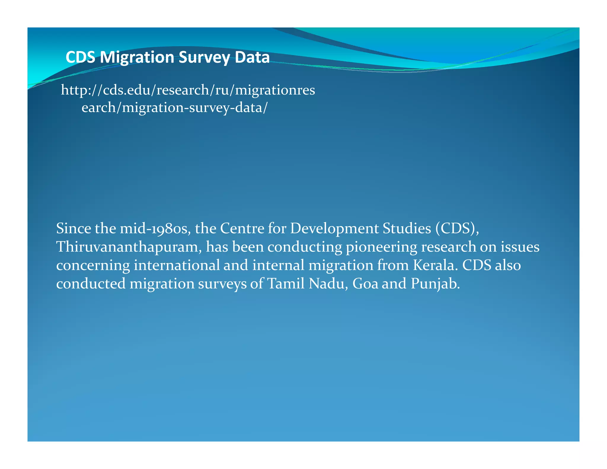 CDS Migration Survey Data
Since the mid-1980s, the Centre for Development Studies (CDS),
http://cds.edu/research/ru/migrationres
earch/migration-survey-data/
1980s, the Centre for Development Studies (CDS),
Thiruvananthapuram, has been conducting pioneering research on issues
concerning international and internal migration from Kerala. CDS also
conducted migration surveys of Tamil Nadu, Goa and Punjab.
 