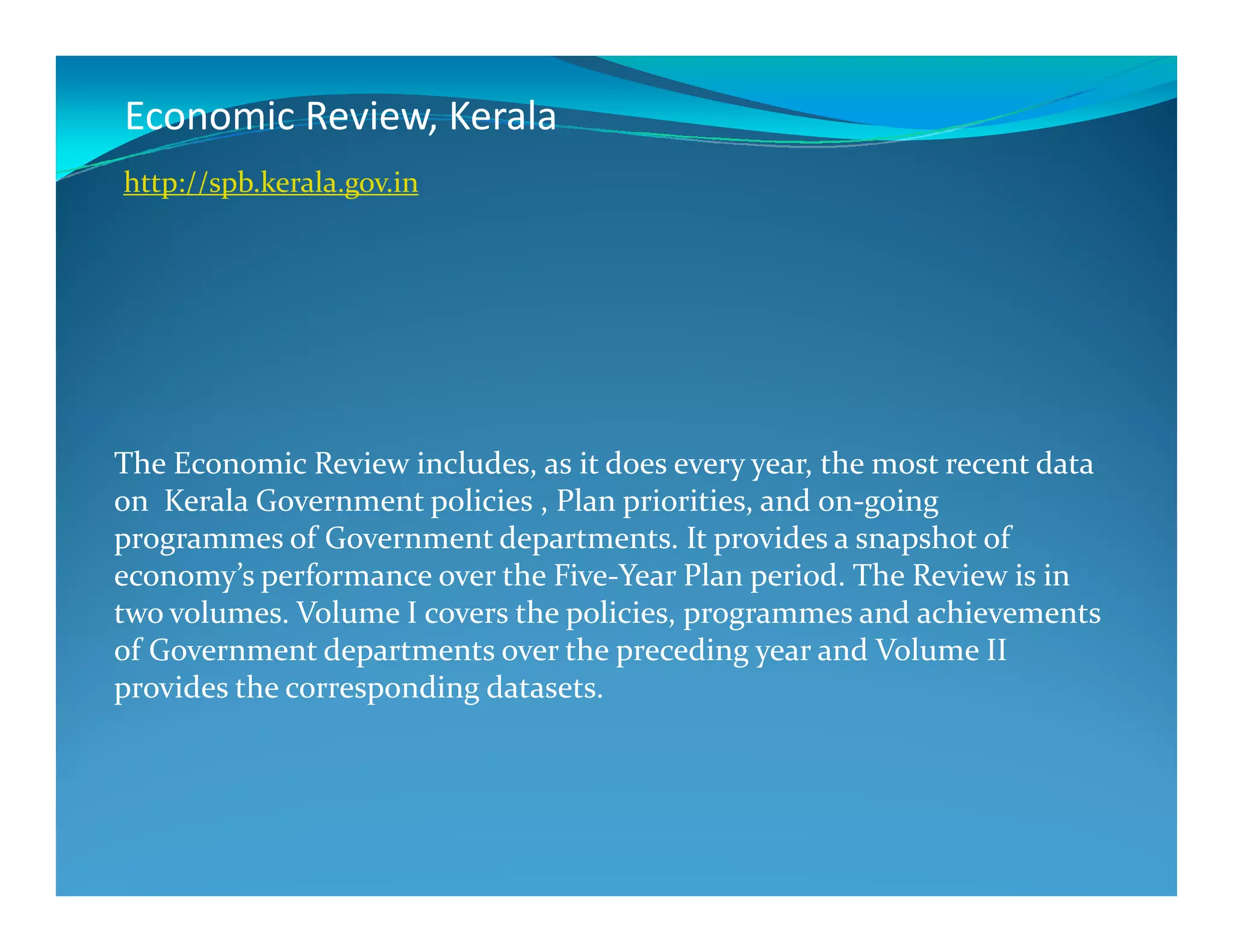 Economic Review, Kerala
The Economic Review includes, as it does every year, the most recent data
http://spb.kerala.gov.in
The Economic Review includes, as it does every year, the most recent data
on Kerala Government policies , Plan priorities, and on-going
programmes of Government departments. It provides a snapshot of
economy’s performance over the Five-Year Plan period. The Review is in
two volumes. Volume I covers the policies, programmes and achievements
of Government departments over the preceding year and Volume II
provides the corresponding datasets.
 