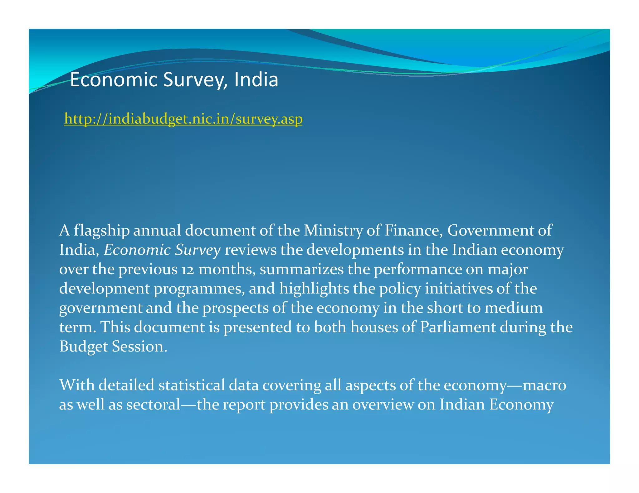 Economic Survey, India
A flagship annual document of the Ministry of Finance, Government of
India, Economic Survey reviews the developments in the Indian economy
http://indiabudget.nic.in/survey.asp
India, Economic Survey reviews the developments in the Indian economy
over the previous 12 months, summarizes the performance on major
development programmes, and highlights the policy initiatives of the
government and the prospects of the economy in the short to medium
term. This document is presented to both houses of Parliament during the
Budget Session.
With detailed statistical data covering all aspects of the economy—macro
as well as sectoral—the report provides an overview on Indian Economy
 