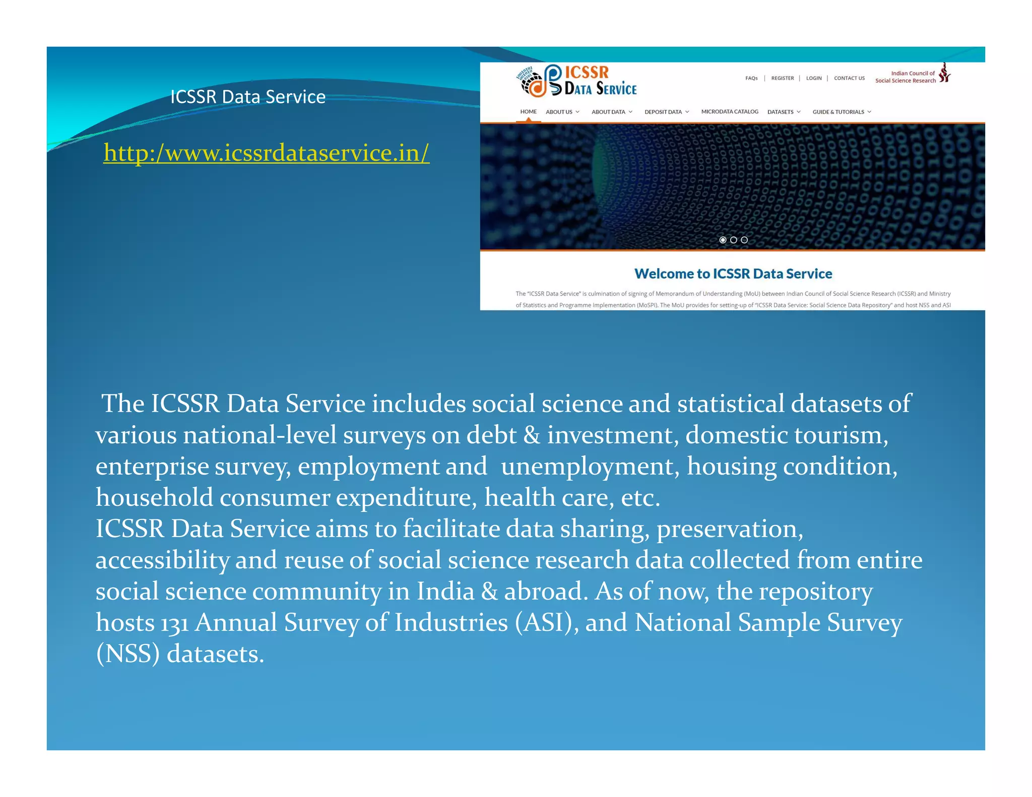 ICSSR Data Service
The ICSSR Data Service includes social science and statistical datasets of
http:/www.icssrdataservice.in/
The ICSSR Data Service includes social science and statistical datasets of
various national-level surveys on debt & investment, domestic tourism,
enterprise survey, employment and unemployment, housing condition,
household consumer expenditure, health care, etc.
ICSSR Data Service aims to facilitate data sharing, preservation,
accessibility and reuse of social science research data collected from entire
social science community in India & abroad. As of now, the repository
hosts 131 Annual Survey of Industries (ASI), and National Sample Survey
(NSS) datasets.
 