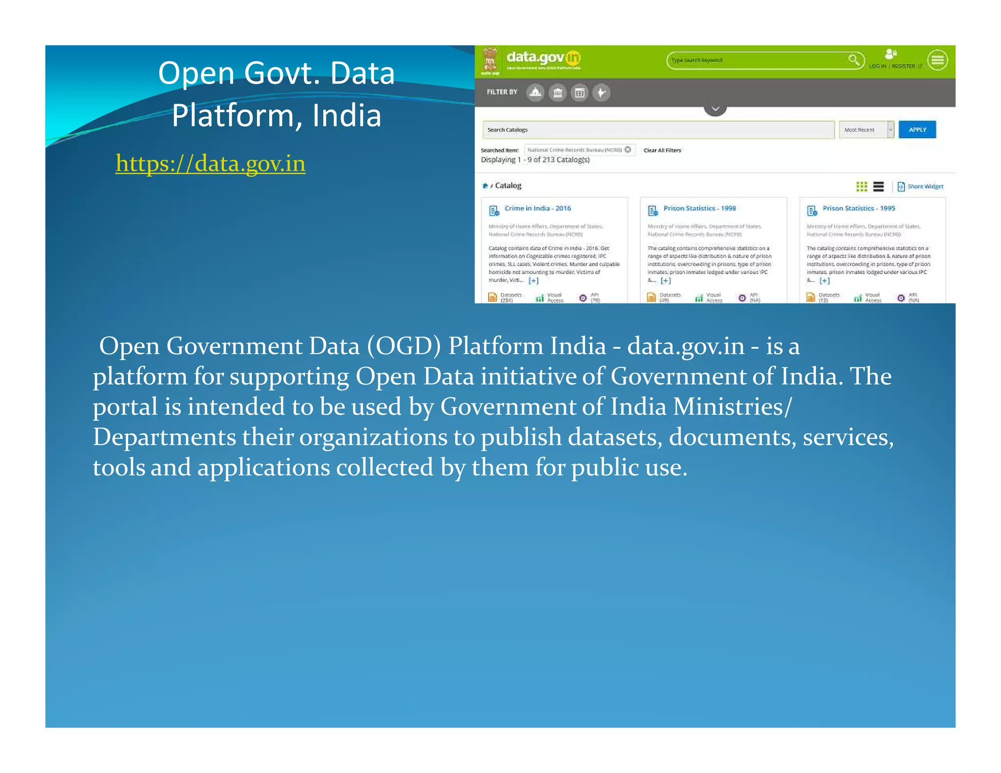 Open Govt. Data
Platform, India
Open Government Data (OGD) Platform India - data.gov.in - is a
platform for supporting Open Data initiative of Government of India. The
https://data.gov.in
platform for supporting Open Data initiative of Government of India. The
portal is intended to be used by Government of India Ministries/
Departments their organizations to publish datasets, documents, services,
tools and applications collected by them for public use.
 