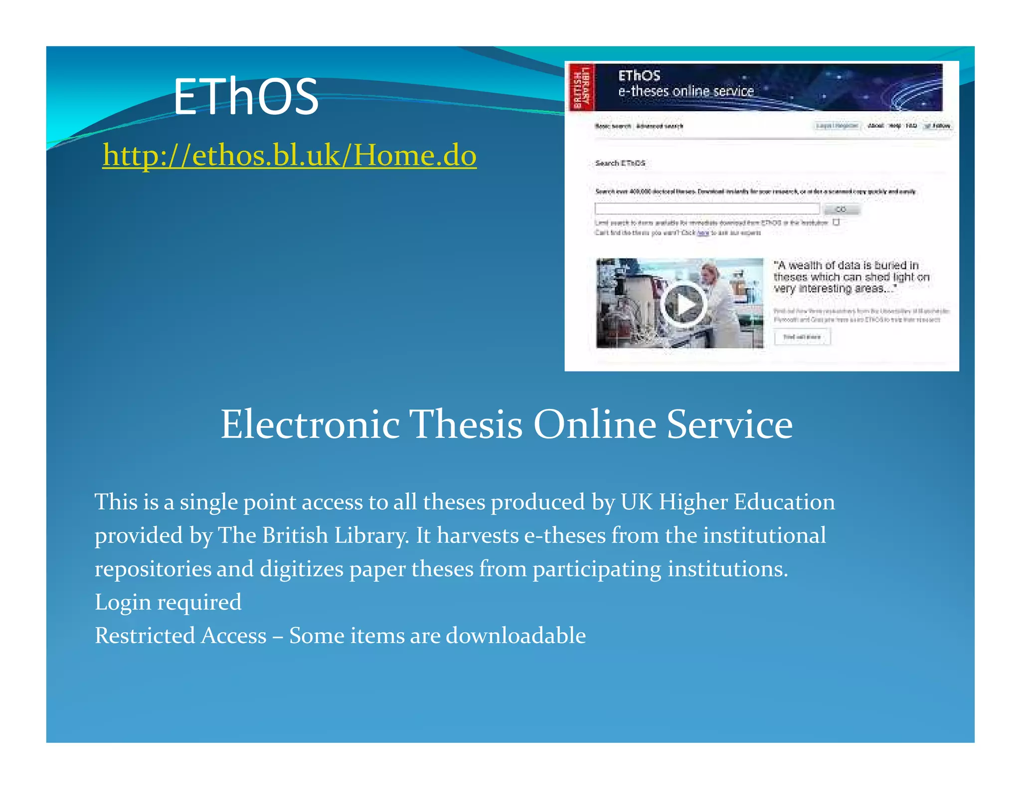 EThOS
http://ethos.bl.uk/Home.do
Electronic Thesis Online Service
This is a single point access to all theses produced by UK Higher Education
provided by The British Library. It harvests e-theses from the institutional
repositories and digitizes paper theses from participating institutions.
Login required
Restricted Access – Some items are downloadable
 