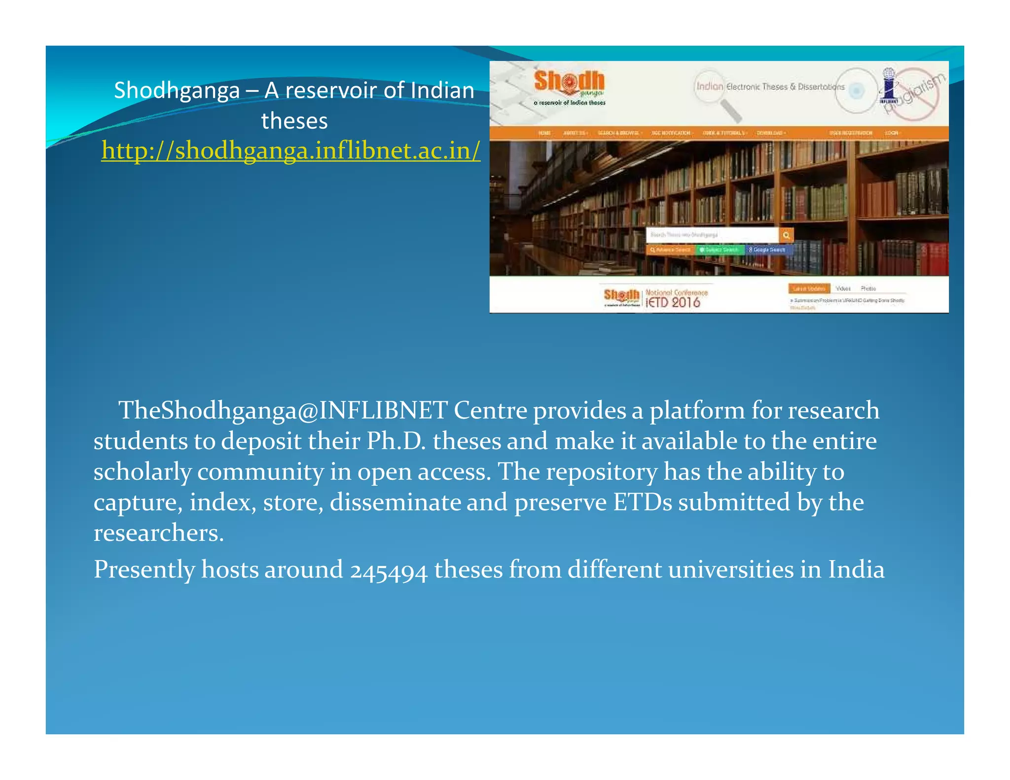 Shodhganga – A reservoir of Indian
theses
http://shodhganga.inflibnet.ac.in/
TheShodhganga@INFLIBNET Centre provides a platform for research
students to deposit their Ph.D. theses and make it available to the entire
scholarly community in open access. The repository has the ability to
capture, index, store, disseminate and preserve ETDs submitted by the
researchers.
Presently hosts around 245494 theses from different universities in India
 