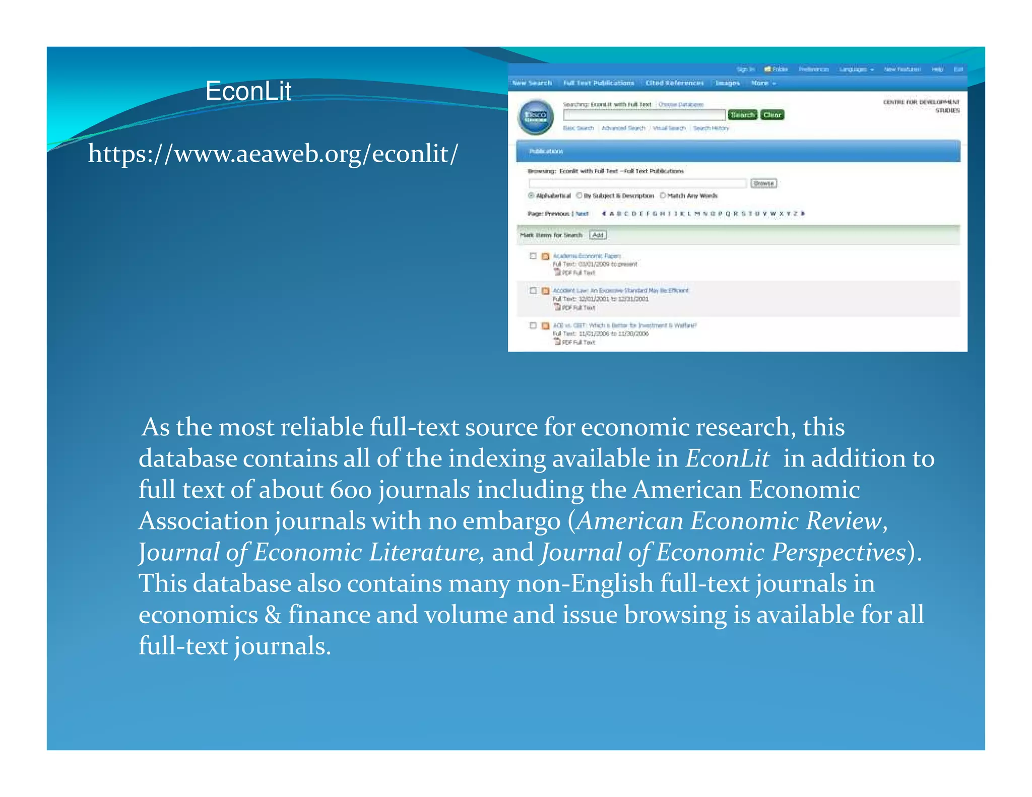 EconLit
https://www.aeaweb.org/econlit/
As the most reliable full-text source for economic research, this
database contains all of the indexing available in EconLit in addition to
full text of about 600 journals including the American Economic
Association journals with no embargo (American Economic Review,
Journal of Economic Literature, and Journal of Economic Perspectives).
This database also contains many non-English full-text journals in
economics & finance and volume and issue browsing is available for all
full-text journals.
 
