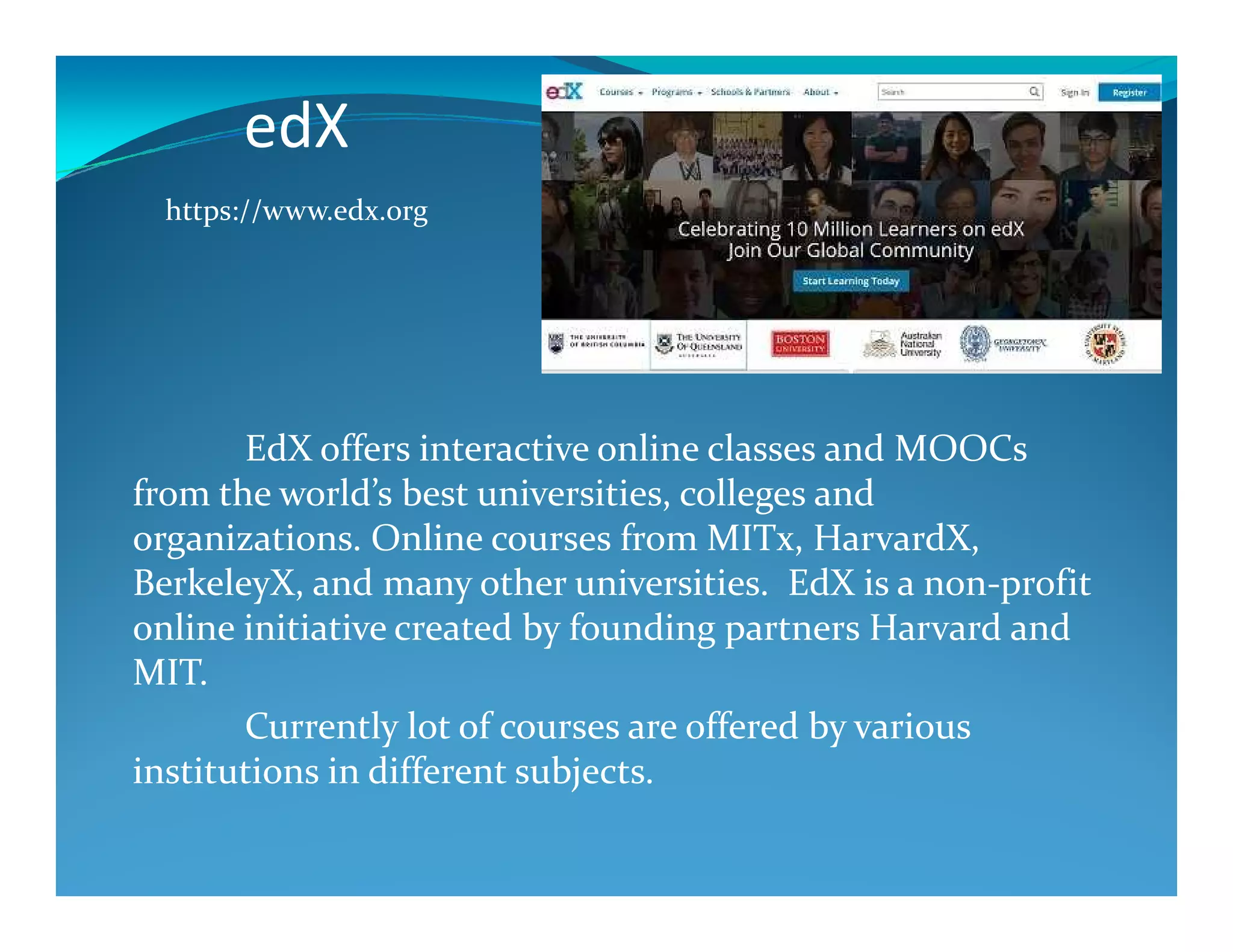 edX
EdX offers interactive online classes and MOOCs
https://www.edx.org
from the world’s best universities, colleges and
organizations. Online courses from MITx, HarvardX,
BerkeleyX, and many other universities. EdX is a non-profit
online initiative created by founding partners Harvard and
MIT.
Currently lot of courses are offered by various
institutions in different subjects.
 